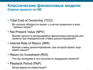 Классические финансовые модели
           Оценка проекта по ИБ


            Total Cost of Ownership (TCO)
                    Во сколько обойдется проект с учетом косвенных и всех
                     прямых затрат?
            Net Present Value (NPV)
                    Какова ценность вкладываемых финансовых ресурсов для
                    проекта при определенной ставке дисконтирования?
            Internal Rate of Return (IRR)
                    Какова ставка дисконтирования, при которой проект еще
                    имеет смысл?
            Return on Investment (ROI)
                    Что мы потеряем и что получим от внедрения проекта?
            Playback Period (PbP)
Security Training
                    Когда вернутся инвестиции?
                        © 2008 Cisco Systems, Inc. All rights reserved.     44/66
 