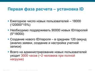 Первая фаза расчета – установка ID

            Ежегодное число новых пользователей – 18000
             (120000*15%)
            Необходимо поддерживать 90000 новых ID/паролей
             (5*18000)
            Создание нового ID/пароля – в среднем 120 секунд
             (анализ заявки, создание и настройка учетной
             записи)
            Всего на администрирование новых пользователей
             уходит 3000 часов (~2 человека при полной
             нагрузке)


Security Training   © 2008 Cisco Systems, Inc. All rights reserved.   48/66
 