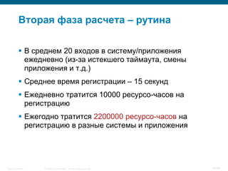 Вторая фаза расчета – рутина

            В среднем 20 входов в систему/приложения
             ежедневно (из-за истекшего таймаута, смены
             приложения и т.д.)
            Среднее время регистрации – 15 секунд
            Ежедневно тратится 10000 ресурсо-часов на
             регистрацию
            Ежегодно тратится 2200000 ресурсо-часов на
             регистрацию в разные системы и приложения




Security Training   © 2008 Cisco Systems, Inc. All rights reserved.   49/66
 