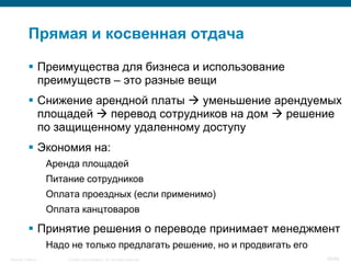 Прямая и косвенная отдача

            Преимущества для бизнеса и использование
             преимуществ – это разные вещи
            Снижение арендной платы  уменьшение арендуемых
             площадей  перевод сотрудников на дом  решение
             по защищенному удаленному доступу
            Экономия на:
                    Аренда площадей
                    Питание сотрудников
                    Оплата проездных (если применимо)
                    Оплата канцтоваров

            Принятие решения о переводе принимает менеджмент
                    Надо не только предлагать решение, но и продвигать его
Security Training       © 2008 Cisco Systems, Inc. All rights reserved.      58/66
 