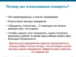 Почему мы отказываемся измерять?

            Это нематериально, а значит неизмеримо
            Отсутствуют методы измерения
            «Проценты, статистика… С помощью них можно
             доказать все, что угодно»
            «Чтобы оценить этот показатель, нужно потратить
             миллионы рублей. А менее масштабный проект дает
             большую погрешность»
                    Важные для предприятия проекты пропускаются в
                    пользу слабых только потому, что во втором случае
                    методы оценки ожидаемого эффекта всем известны,
                                     а в первом нет
Security Training       © 2008 Cisco Systems, Inc. All rights reserved.   6/66
 