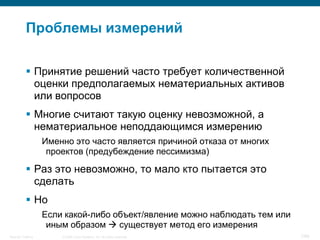 Проблемы измерений

            Принятие решений часто требует количественной
             оценки предполагаемых нематериальных активов
             или вопросов
            Многие считают такую оценку невозможной, а
             нематериальное неподдающимся измерению
                    Именно это часто является причиной отказа от многих
                     проектов (предубеждение пессимизма)

            Раз это невозможно, то мало кто пытается это
             сделать
            Но
                    Если какой-либо объект/явление можно наблюдать тем или
                     иным образом  существует метод его измерения
Security Training       © 2008 Cisco Systems, Inc. All rights reserved.      7/66
 