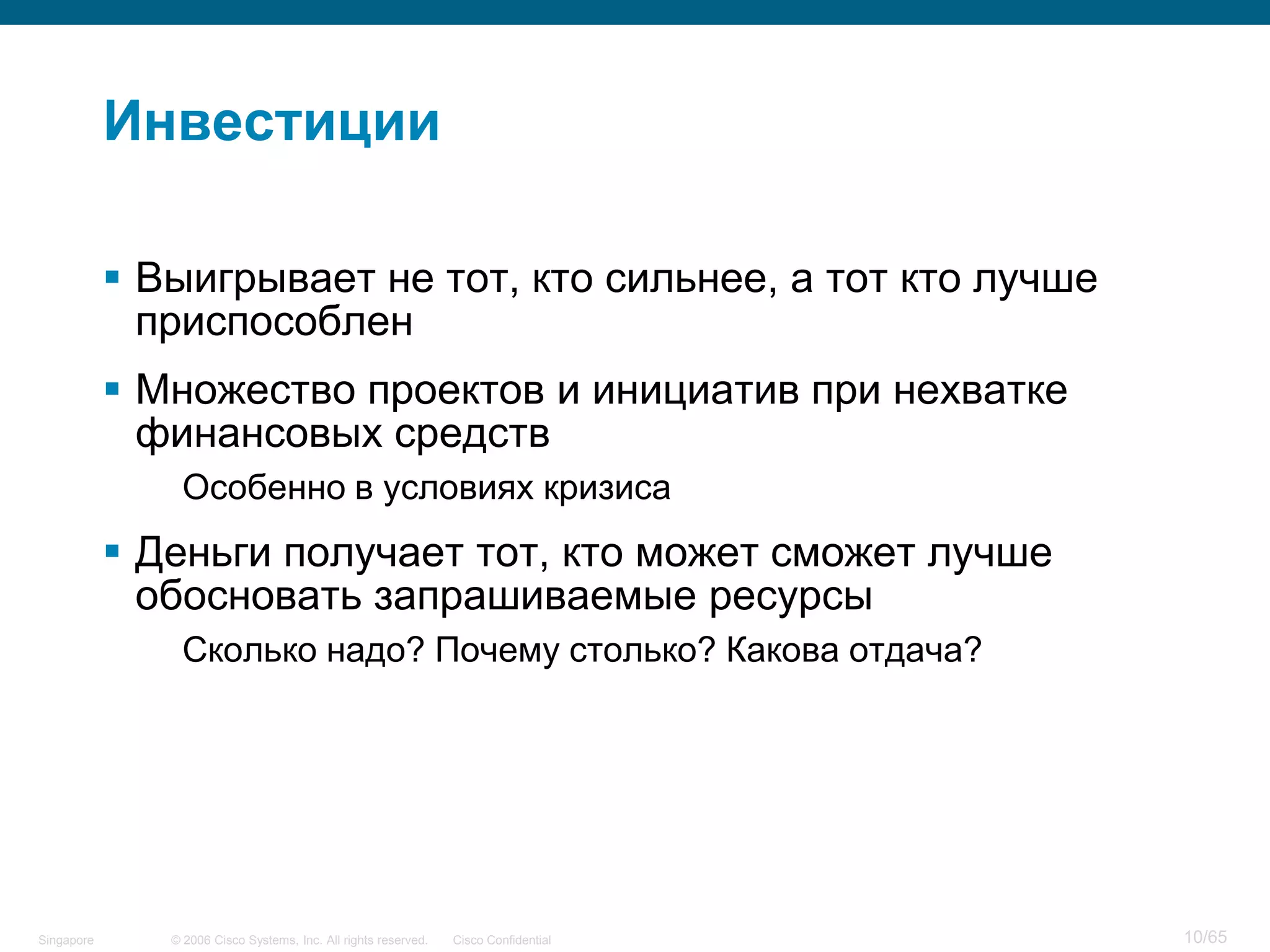 © 2006 Cisco Systems, Inc. All rights reserved. Cisco ConfidentialSingapore 10/65
Инвестиции
 Выигрывает не тот, кто сильнее, а тот кто лучше
приспособлен
 Множество проектов и инициатив при нехватке
финансовых средств
Особенно в условиях кризиса
 Деньги получает тот, кто может сможет лучше
обосновать запрашиваемые ресурсы
Сколько надо? Почему столько? Какова отдача?
 