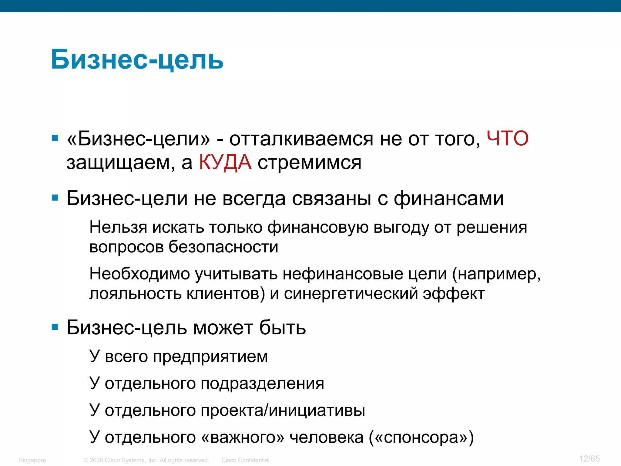 © 2006 Cisco Systems, Inc. All rights reserved. Cisco ConfidentialSingapore 12/65
Бизнес-цель
 «Бизнес-цели» - отталкиваемся не от того, ЧТО
защищаем, а КУДА стремимся
 Бизнес-цели не всегда связаны с финансами
Нельзя искать только финансовую выгоду от решения
вопросов безопасности
Необходимо учитывать нефинансовые цели (например,
лояльность клиентов) и синергетический эффект
 Бизнес-цель может быть
У всего предприятием
У отдельного подразделения
У отдельного проекта/инициативы
У отдельного «важного» человека («спонсора»)
 