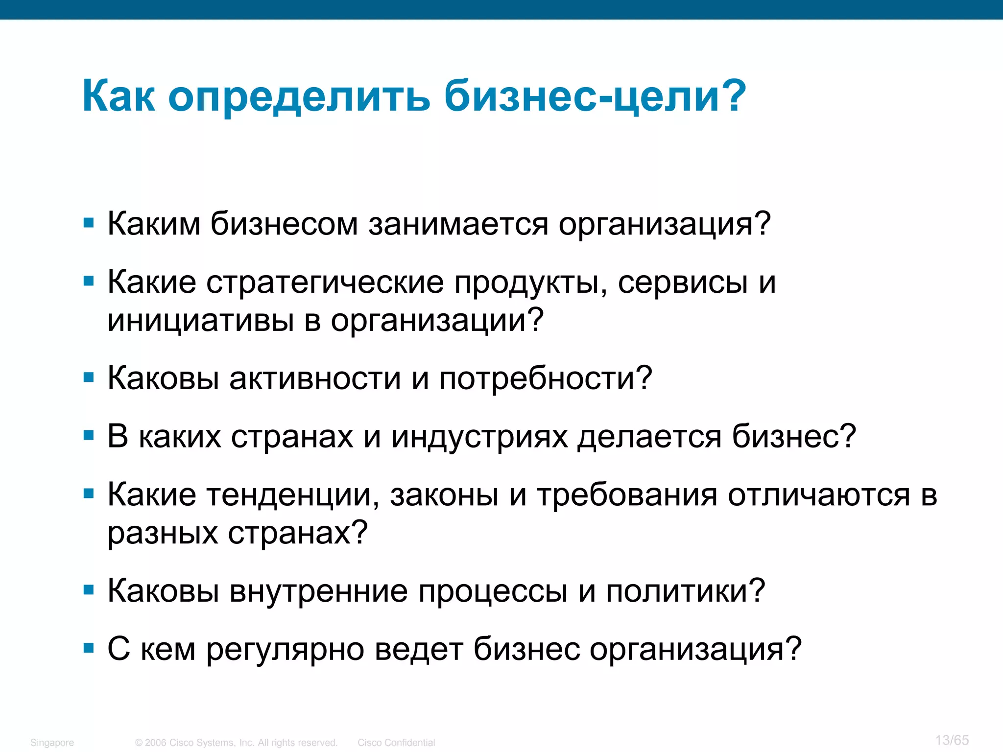 © 2006 Cisco Systems, Inc. All rights reserved. Cisco ConfidentialSingapore 13/65
Как определить бизнес-цели?
 Каким бизнесом занимается организация?
 Какие стратегические продукты, сервисы и
инициативы в организации?
 Каковы активности и потребности?
 В каких странах и индустриях делается бизнес?
 Какие тенденции, законы и требования отличаются в
разных странах?
 Каковы внутренние процессы и политики?
 С кем регулярно ведет бизнес организация?
 