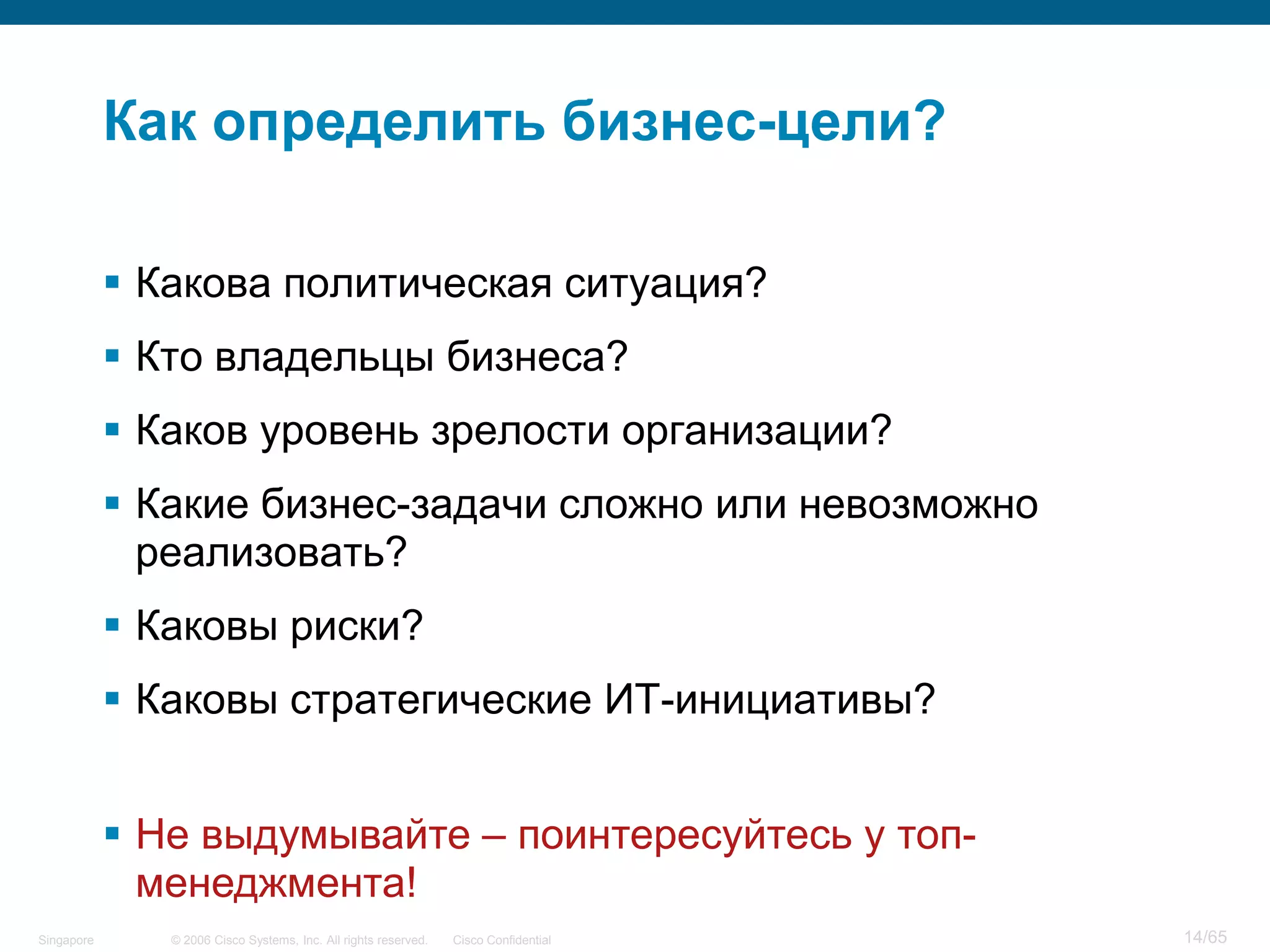 © 2006 Cisco Systems, Inc. All rights reserved. Cisco ConfidentialSingapore 14/65
Как определить бизнес-цели?
 Какова политическая ситуация?
 Кто владельцы бизнеса?
 Каков уровень зрелости организации?
 Какие бизнес-задачи сложно или невозможно
реализовать?
 Каковы риски?
 Каковы стратегические ИТ-инициативы?
 Не выдумывайте – поинтересуйтесь у топ-
менеджмента!
 
