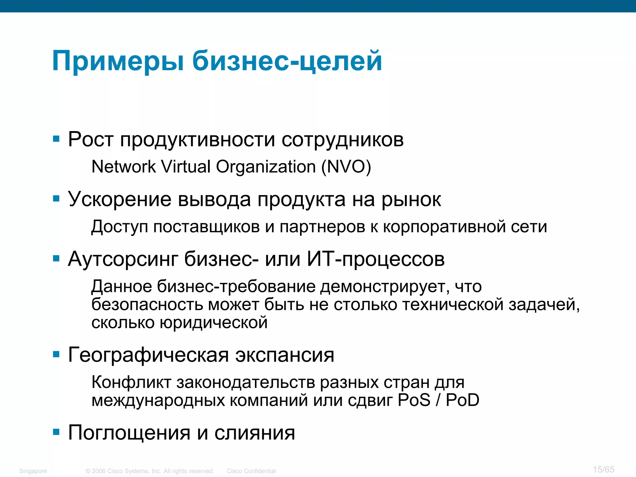 © 2006 Cisco Systems, Inc. All rights reserved. Cisco ConfidentialSingapore 15/65
Примеры бизнес-целей
 Рост продуктивности сотрудников
Network Virtual Organization (NVO)
 Ускорение вывода продукта на рынок
Доступ поставщиков и партнеров к корпоративной сети
 Аутсорсинг бизнес- или ИТ-процессов
Данное бизнес-требование демонстрирует, что
безопасность может быть не столько технической задачей,
сколько юридической
 Географическая экспансия
Конфликт законодательств разных стран для
международных компаний или сдвиг PoS / PoD
 Поглощения и слияния
 