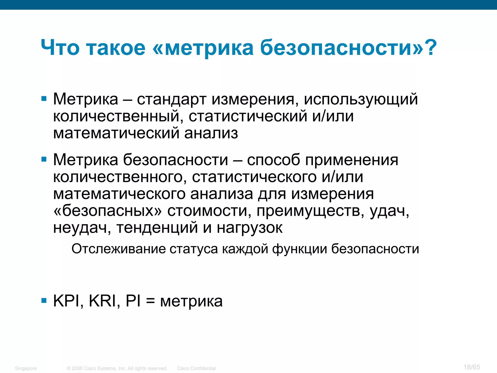 © 2006 Cisco Systems, Inc. All rights reserved. Cisco ConfidentialSingapore 18/65
Что такое «метрика безопасности»?
 Метрика – стандарт измерения, использующий
количественный, статистический и/или
математический анализ
 Метрика безопасности – способ применения
количественного, статистического и/или
математического анализа для измерения
«безопасных» стоимости, преимуществ, удач,
неудач, тенденций и нагрузок
Отслеживание статуса каждой функции безопасности
 KPI, KRI, PI = метрика
 