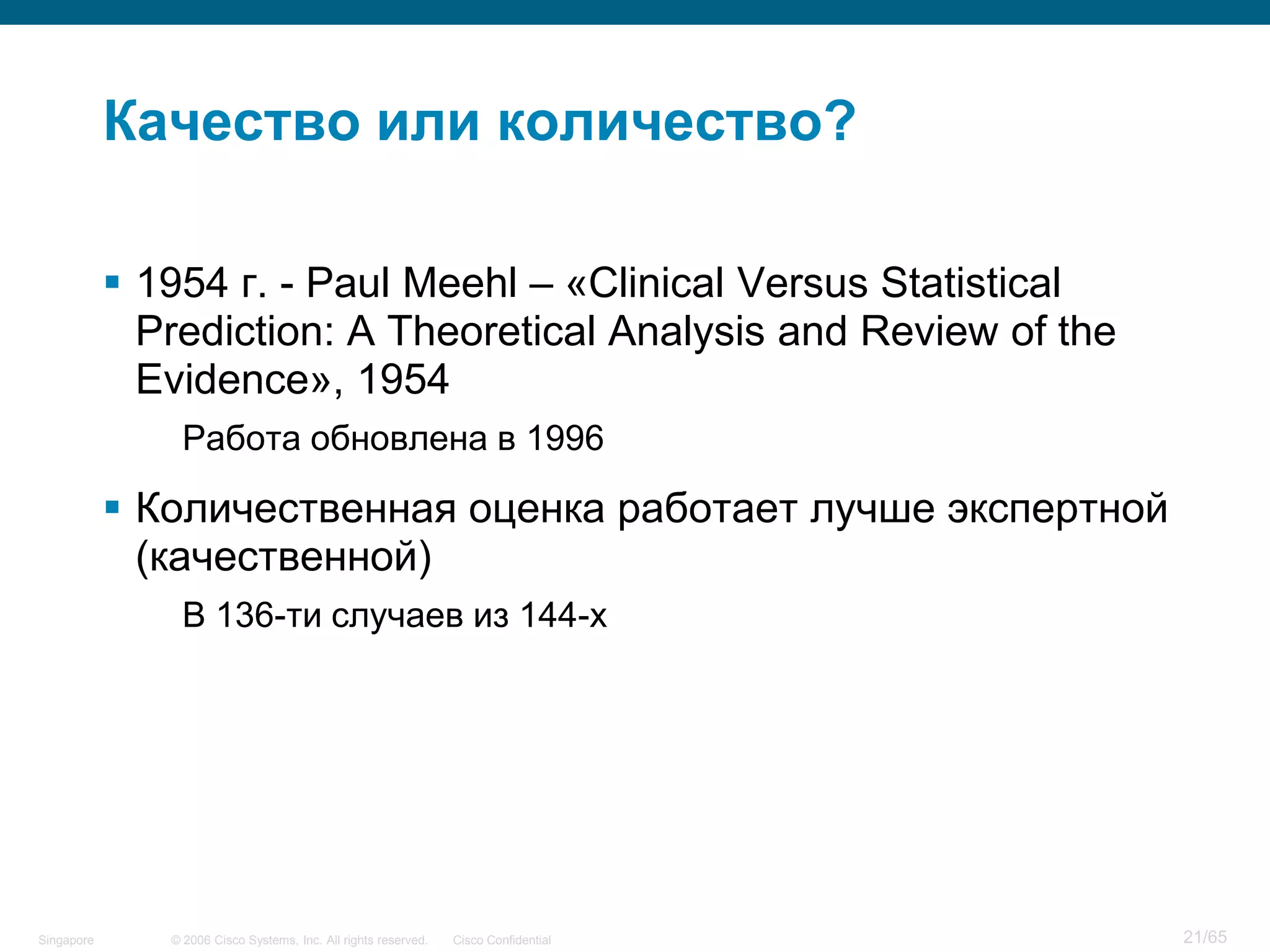 © 2006 Cisco Systems, Inc. All rights reserved. Cisco ConfidentialSingapore 21/65
Качество или количество?
 1954 г. - Paul Meehl – «Clinical Versus Statistical
Prediction: A Theoretical Analysis and Review of the
Evidence», 1954
Работа обновлена в 1996
 Количественная оценка работает лучше экспертной
(качественной)
В 136-ти случаев из 144-х
 