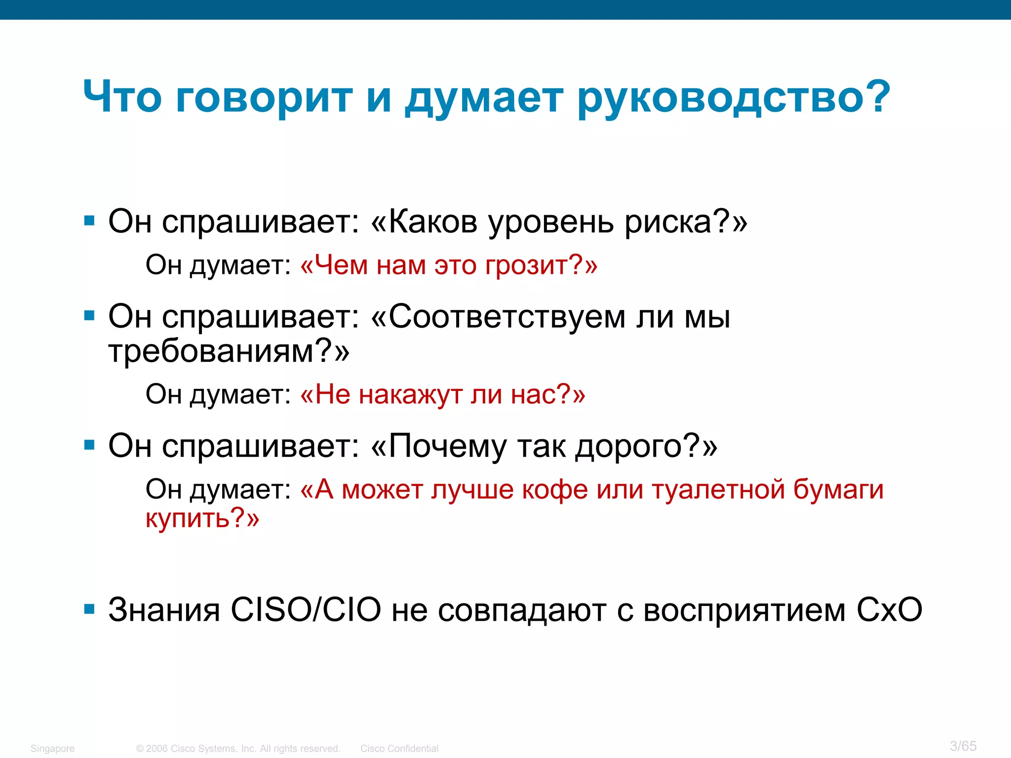 © 2006 Cisco Systems, Inc. All rights reserved. Cisco ConfidentialSingapore 3/65
Что говорит и думает руководство?
 Он спрашивает: «Каков уровень риска?»
Он думает: «Чем нам это грозит?»
 Он спрашивает: «Соответствуем ли мы
требованиям?»
Он думает: «Не накажут ли нас?»
 Он спрашивает: «Почему так дорого?»
Он думает: «А может лучше кофе или туалетной бумаги
купить?»
 Знания CISO/CIO не совпадают с восприятием CxO
 