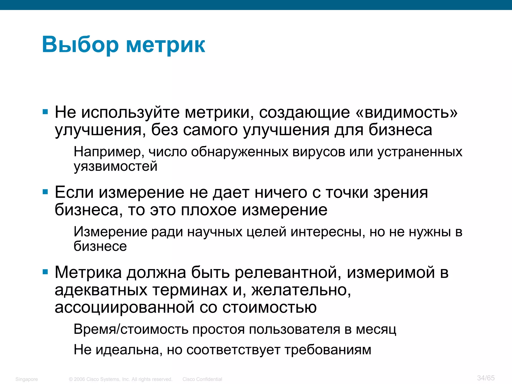 © 2006 Cisco Systems, Inc. All rights reserved. Cisco ConfidentialSingapore 34/65
Выбор метрик
 Не используйте метрики, создающие «видимость»
улучшения, без самого улучшения для бизнеса
Например, число обнаруженных вирусов или устраненных
уязвимостей
 Если измерение не дает ничего с точки зрения
бизнеса, то это плохое измерение
Измерение ради научных целей интересны, но не нужны в
бизнесе
 Метрика должна быть релевантной, измеримой в
адекватных терминах и, желательно,
ассоциированной со стоимостью
Время/стоимость простоя пользователя в месяц
Не идеальна, но соответствует требованиям
 