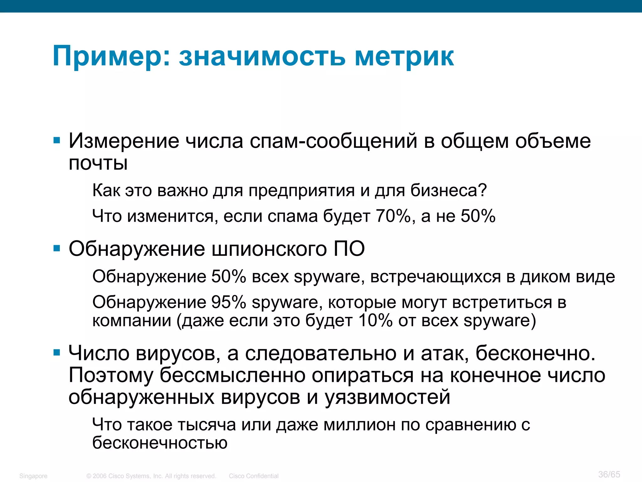 © 2006 Cisco Systems, Inc. All rights reserved. Cisco ConfidentialSingapore 36/65
Пример: значимость метрик
 Измерение числа спам-сообщений в общем объеме
почты
Как это важно для предприятия и для бизнеса?
Что изменится, если спама будет 70%, а не 50%
 Обнаружение шпионского ПО
Обнаружение 50% всех spyware, встречающихся в диком виде
Обнаружение 95% spyware, которые могут встретиться в
компании (даже если это будет 10% от всех spyware)
 Число вирусов, а следовательно и атак, бесконечно.
Поэтому бессмысленно опираться на конечное число
обнаруженных вирусов и уязвимостей
Что такое тысяча или даже миллион по сравнению с
бесконечностью
 