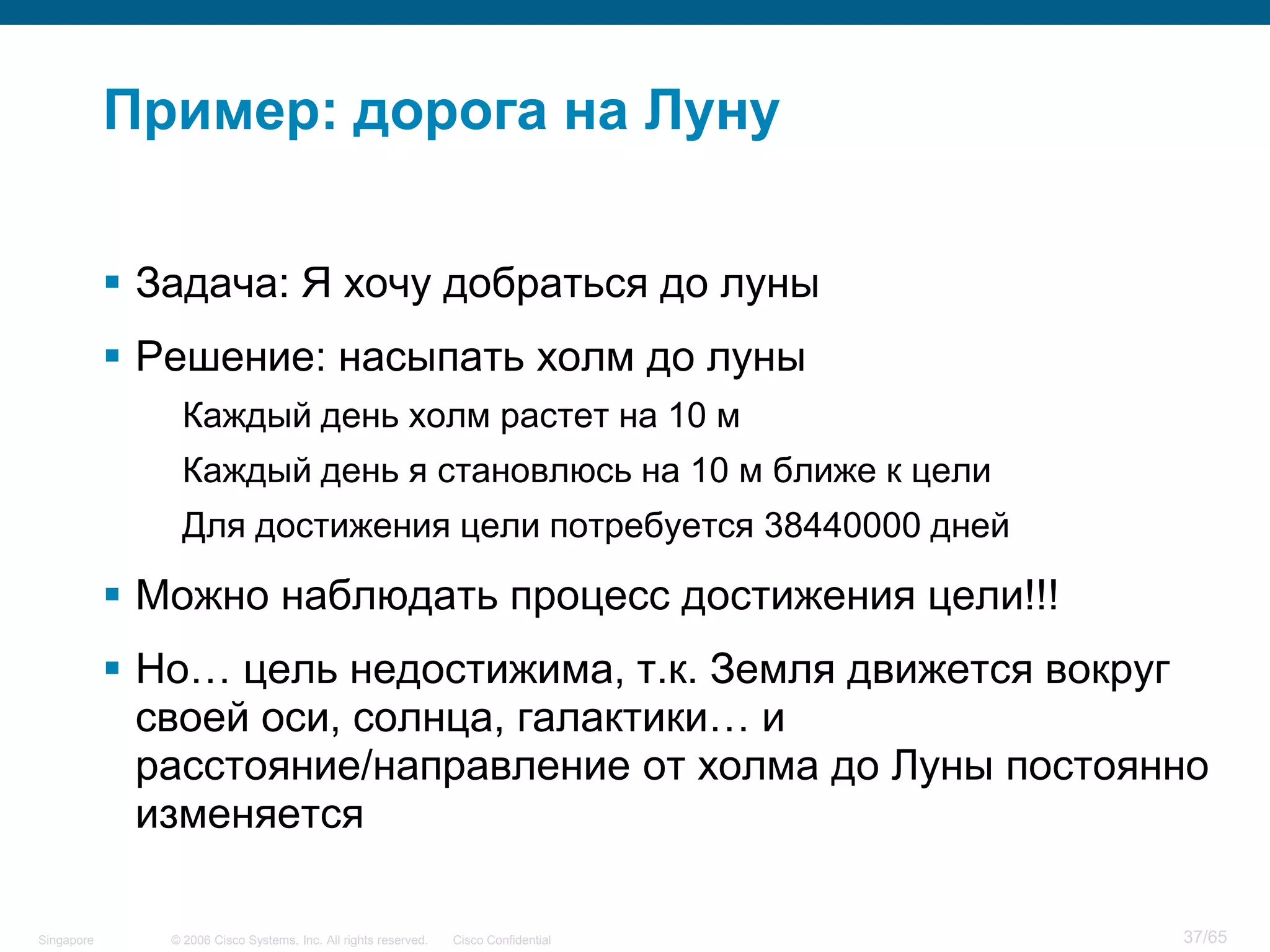 © 2006 Cisco Systems, Inc. All rights reserved. Cisco ConfidentialSingapore 37/65
Пример: дорога на Луну
 Задача: Я хочу добраться до луны
 Решение: насыпать холм до луны
Каждый день холм растет на 10 м
Каждый день я становлюсь на 10 м ближе к цели
Для достижения цели потребуется 38440000 дней
 Можно наблюдать процесс достижения цели!!!
 Но… цель недостижима, т.к. Земля движется вокруг
своей оси, солнца, галактики… и
расстояние/направление от холма до Луны постоянно
изменяется
 