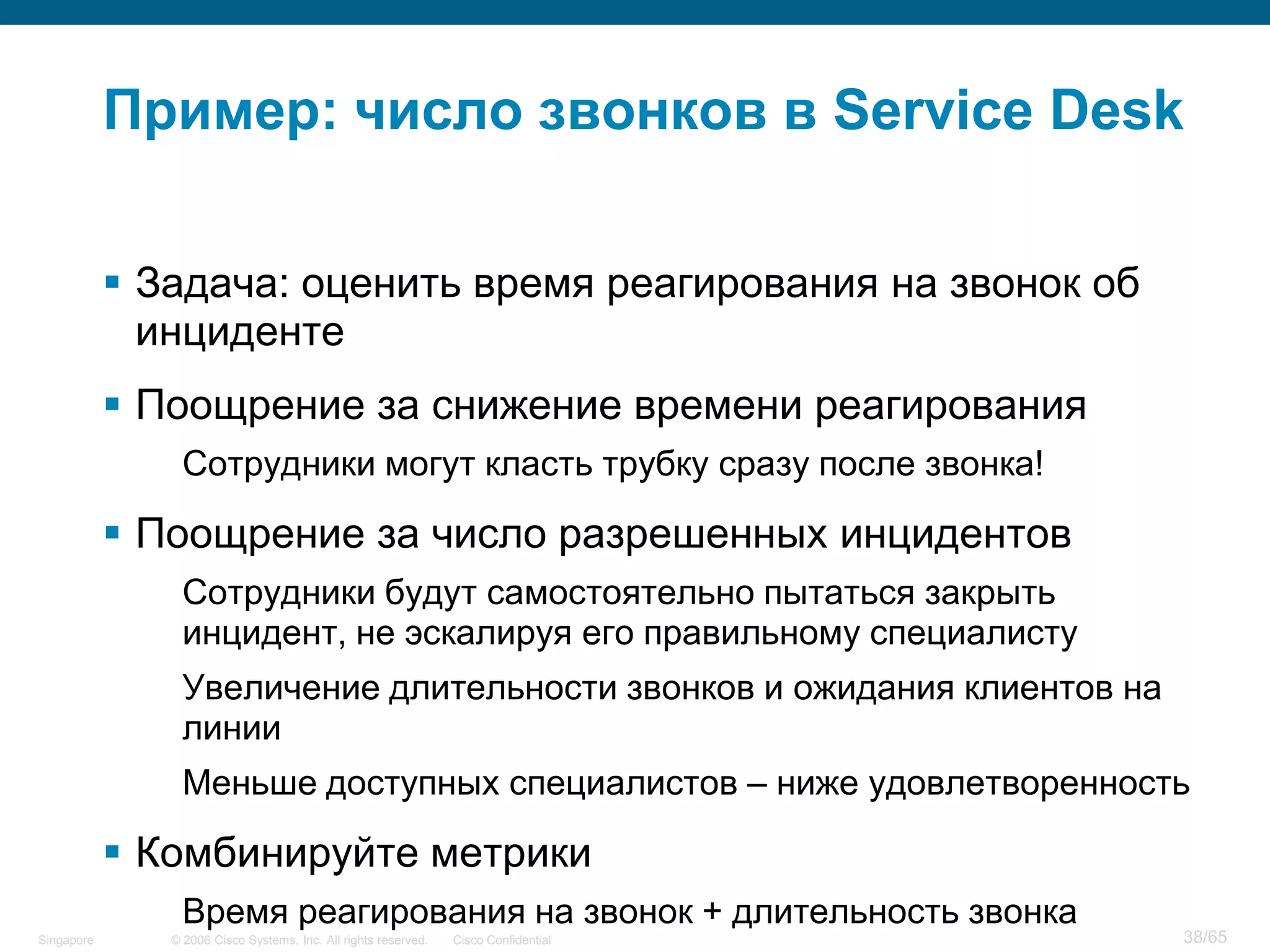© 2006 Cisco Systems, Inc. All rights reserved. Cisco ConfidentialSingapore 38/65
Пример: число звонков в Service Desk
 Задача: оценить время реагирования на звонок об
инциденте
 Поощрение за снижение времени реагирования
Сотрудники могут класть трубку сразу после звонка!
 Поощрение за число разрешенных инцидентов
Сотрудники будут самостоятельно пытаться закрыть
инцидент, не эскалируя его правильному специалисту
Увеличение длительности звонков и ожидания клиентов на
линии
Меньше доступных специалистов – ниже удовлетворенность
 Комбинируйте метрики
Время реагирования на звонок + длительность звонка
 