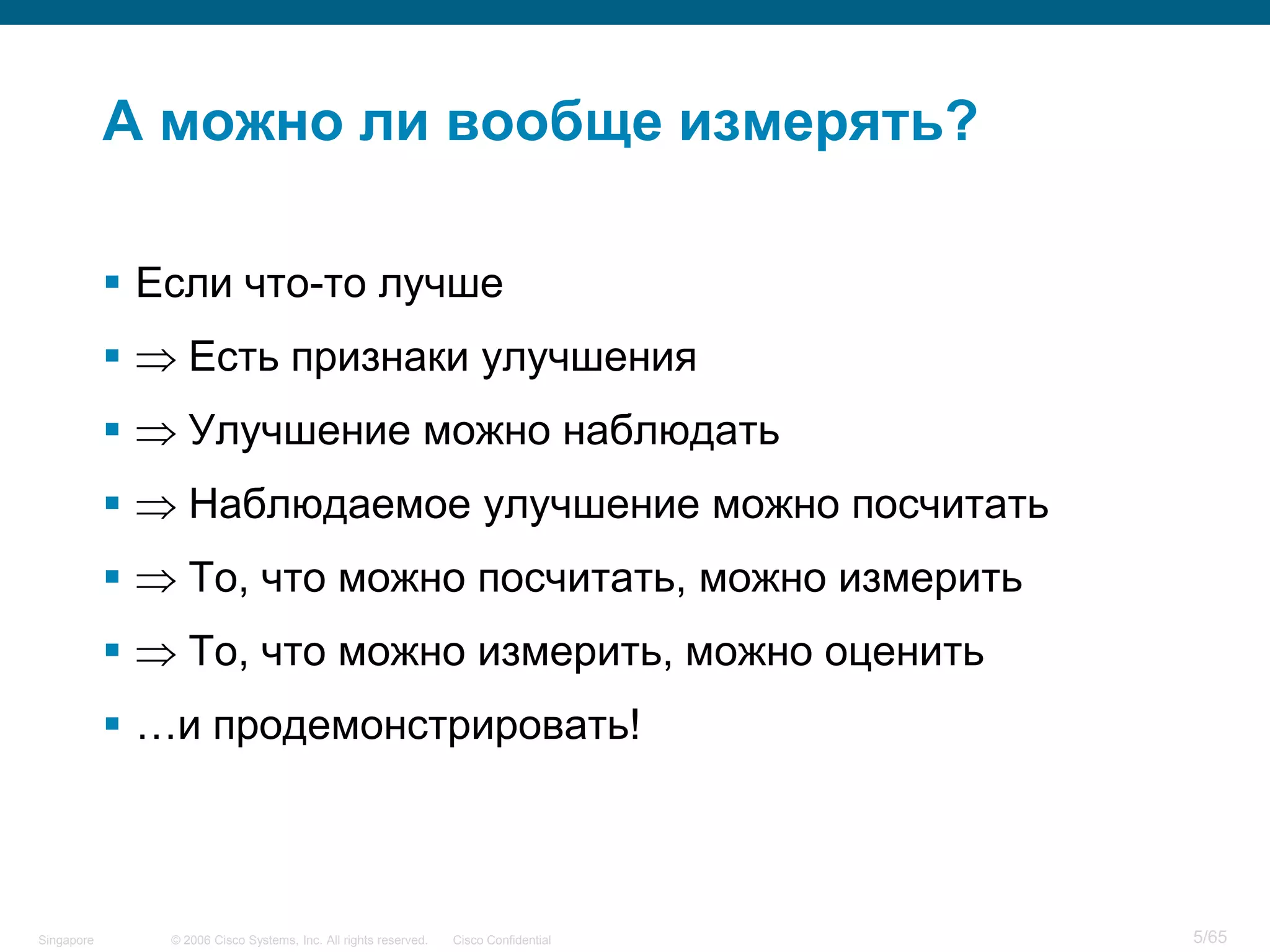 © 2006 Cisco Systems, Inc. All rights reserved. Cisco ConfidentialSingapore 5/65
А можно ли вообще измерять?
 Если что-то лучше
 Есть признаки улучшения
 Улучшение можно наблюдать
 Наблюдаемое улучшение можно посчитать
 То, что можно посчитать, можно измерить
 То, что можно измерить, можно оценить
 …и продемонстрировать!
 