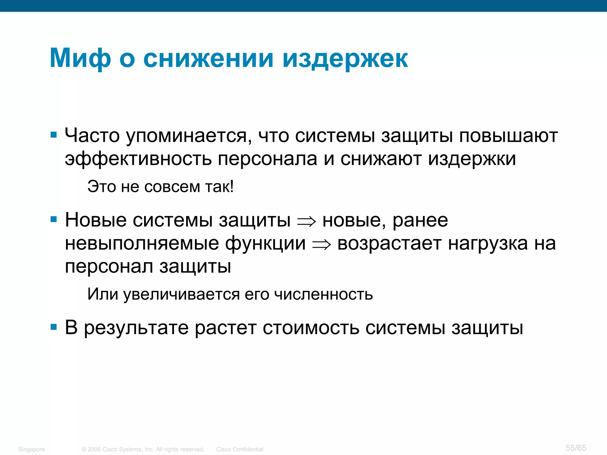 © 2006 Cisco Systems, Inc. All rights reserved. Cisco ConfidentialSingapore 55/65
Миф о снижении издержек
 Часто упоминается, что системы защиты повышают
эффективность персонала и снижают издержки
Это не совсем так!
 Новые системы защиты новые, ранее
невыполняемые функции возрастает нагрузка на
персонал защиты
Или увеличивается его численность
 В результате растет стоимость системы защиты
 