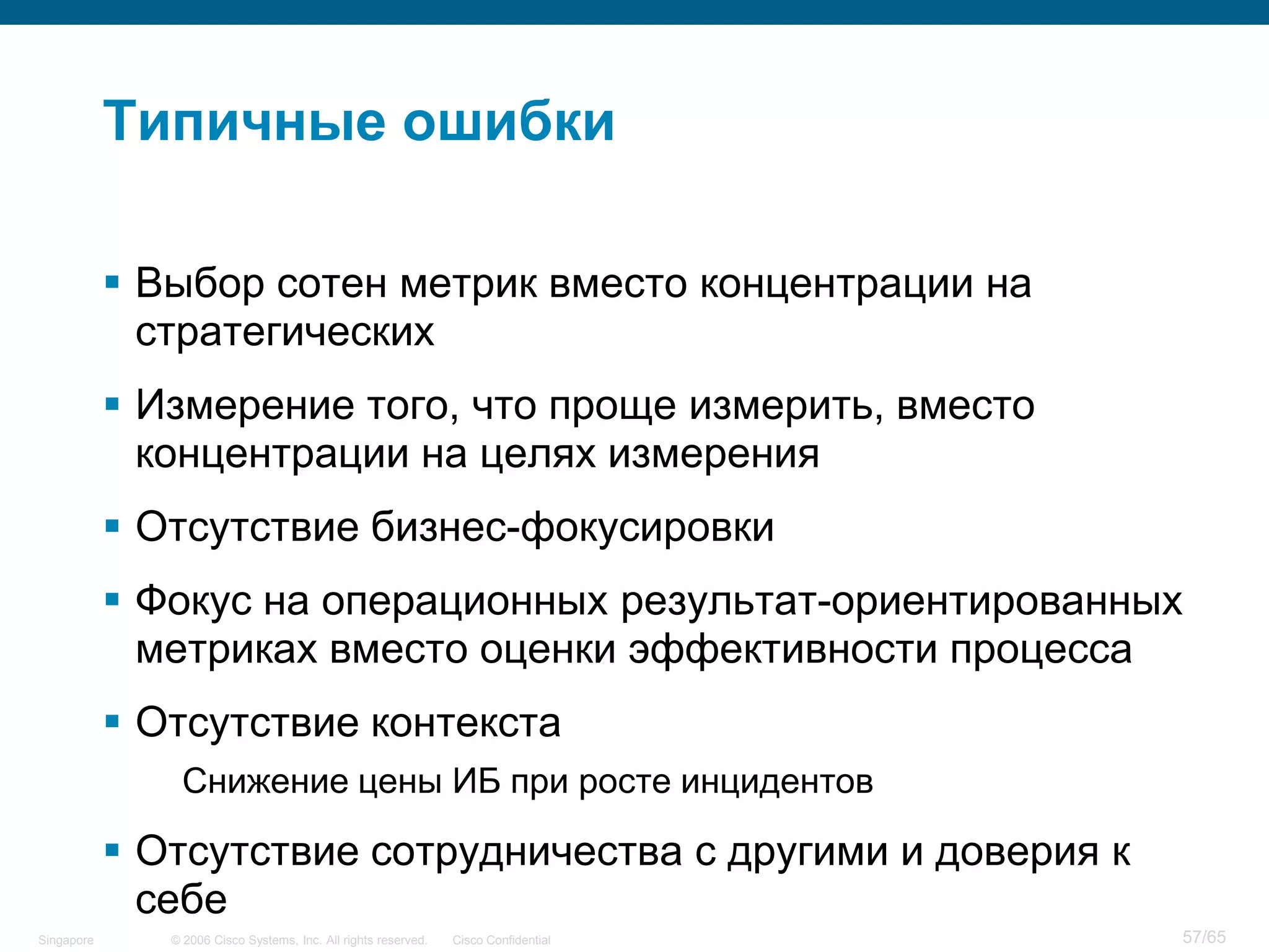 © 2006 Cisco Systems, Inc. All rights reserved. Cisco ConfidentialSingapore 57/65
Типичные ошибки
 Выбор сотен метрик вместо концентрации на
стратегических
 Измерение того, что проще измерить, вместо
концентрации на целях измерения
 Отсутствие бизнес-фокусировки
 Фокус на операционных результат-ориентированных
метриках вместо оценки эффективности процесса
 Отсутствие контекста
Снижение цены ИБ при росте инцидентов
 Отсутствие сотрудничества с другими и доверия к
себе
 