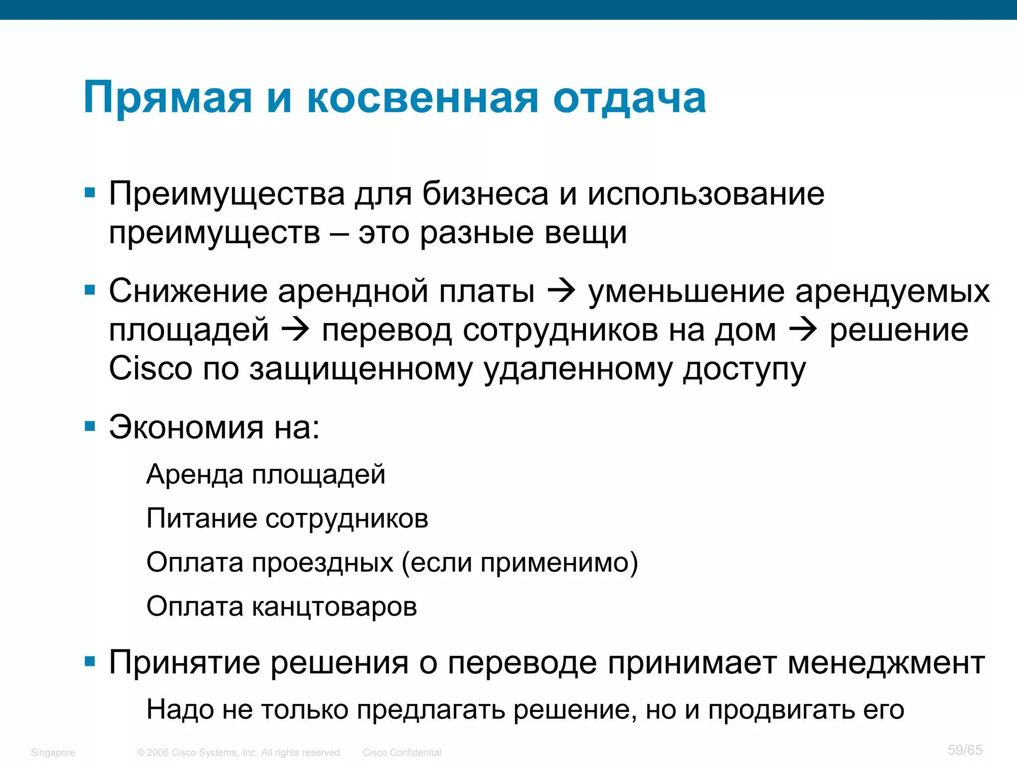 © 2006 Cisco Systems, Inc. All rights reserved. Cisco ConfidentialSingapore 59/65
Прямая и косвенная отдача
 Преимущества для бизнеса и использование
преимуществ – это разные вещи
 Снижение арендной платы  уменьшение арендуемых
площадей  перевод сотрудников на дом  решение
Cisco по защищенному удаленному доступу
 Экономия на:
Аренда площадей
Питание сотрудников
Оплата проездных (если применимо)
Оплата канцтоваров
 Принятие решения о переводе принимает менеджмент
Надо не только предлагать решение, но и продвигать его
 