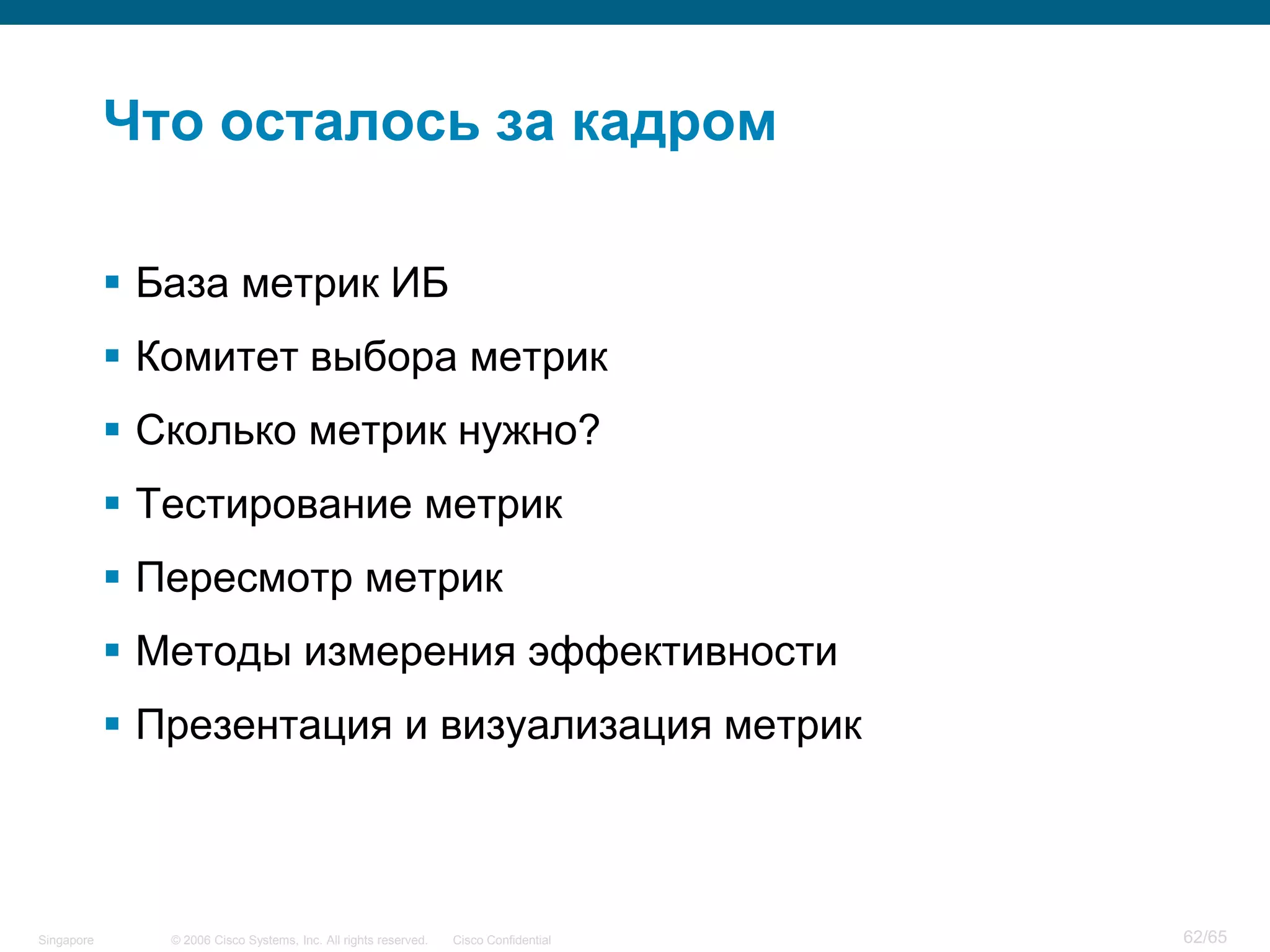 © 2006 Cisco Systems, Inc. All rights reserved. Cisco ConfidentialSingapore 62/65
Что осталось за кадром
 База метрик ИБ
 Комитет выбора метрик
 Сколько метрик нужно?
 Тестирование метрик
 Пересмотр метрик
 Методы измерения эффективности
 Презентация и визуализация метрик
 