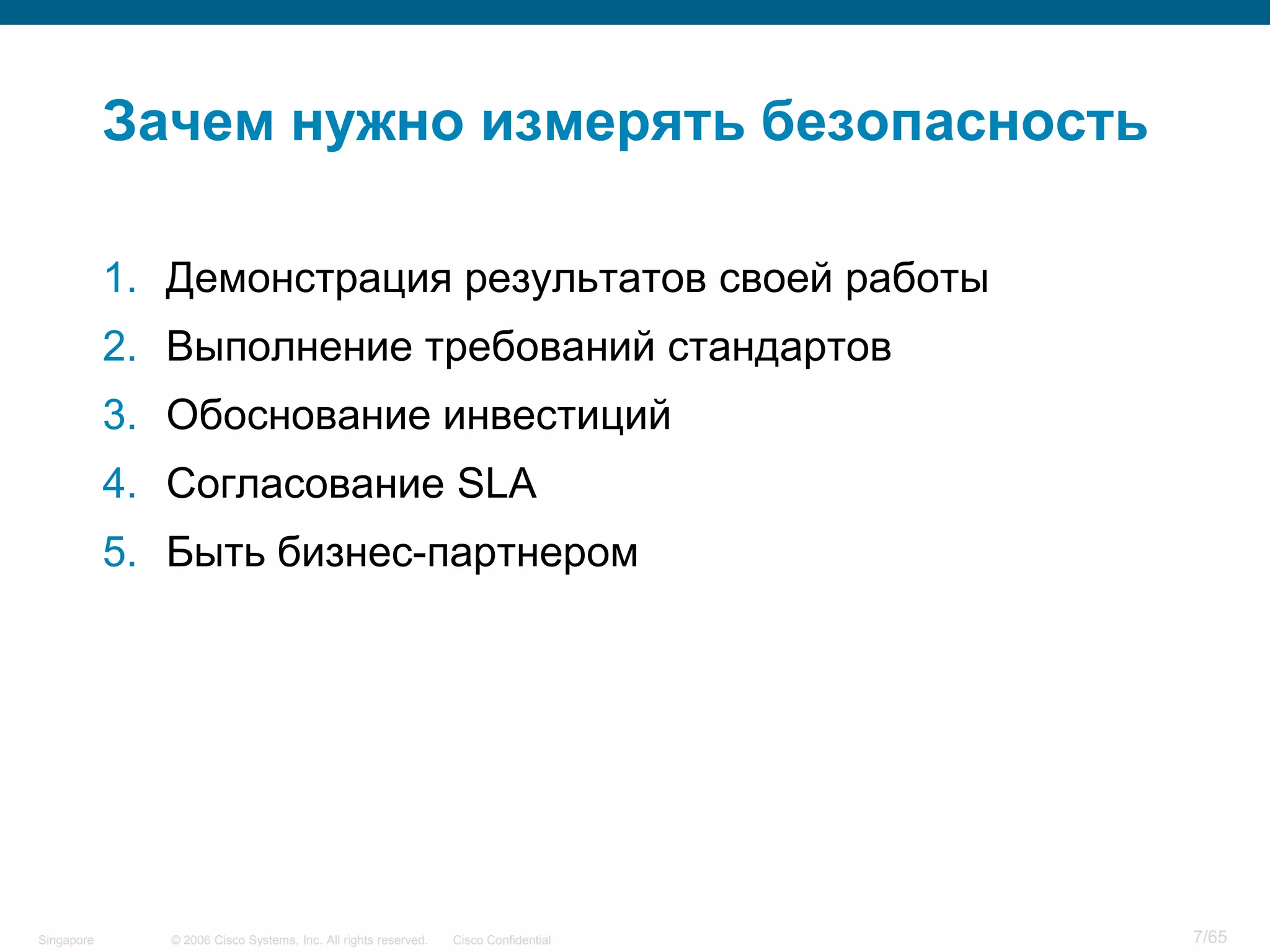 © 2006 Cisco Systems, Inc. All rights reserved. Cisco ConfidentialSingapore 7/65
Зачем нужно измерять безопасность
1. Демонстрация результатов своей работы
2. Выполнение требований стандартов
3. Обоснование инвестиций
4. Согласование SLA
5. Быть бизнес-партнером
 