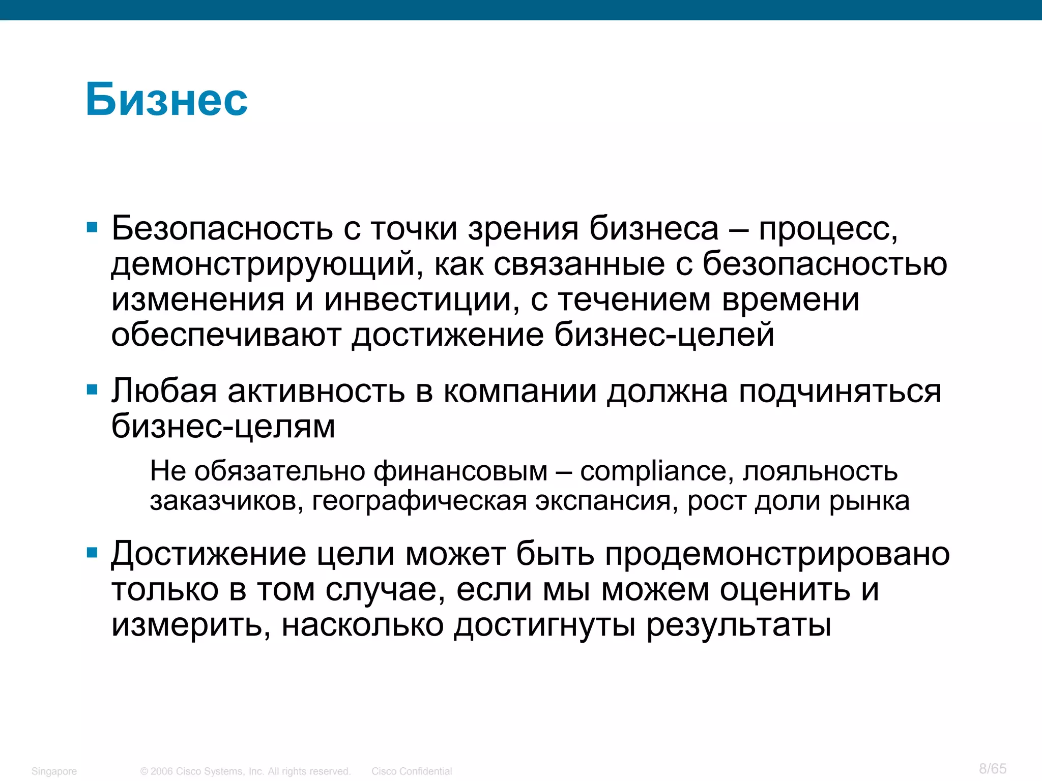 © 2006 Cisco Systems, Inc. All rights reserved. Cisco ConfidentialSingapore 8/65
Бизнес
 Безопасность с точки зрения бизнеса – процесс,
демонстрирующий, как связанные с безопасностью
изменения и инвестиции, с течением времени
обеспечивают достижение бизнес-целей
 Любая активность в компании должна подчиняться
бизнес-целям
Не обязательно финансовым – compliance, лояльность
заказчиков, географическая экспансия, рост доли рынка
 Достижение цели может быть продемонстрировано
только в том случае, если мы можем оценить и
измерить, насколько достигнуты результаты
 