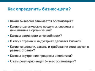 © 2006 Cisco Systems, Inc. All rights reserved. Cisco ConfidentialSingapore 13/65
Как определить бизнес-цели?
 Каким бизнесом занимается организация?
 Какие стратегические продукты, сервисы и
инициативы в организации?
 Каковы активности и потребности?
 В каких странах и индустриях делается бизнес?
 Какие тенденции, законы и требования отличаются в
разных странах?
 Каковы внутренние процессы и политики?
 С кем регулярно ведет бизнес организация?
 