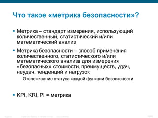 © 2006 Cisco Systems, Inc. All rights reserved. Cisco ConfidentialSingapore 18/65
Что такое «метрика безопасности»?
 Метрика – стандарт измерения, использующий
количественный, статистический и/или
математический анализ
 Метрика безопасности – способ применения
количественного, статистического и/или
математического анализа для измерения
«безопасных» стоимости, преимуществ, удач,
неудач, тенденций и нагрузок
Отслеживание статуса каждой функции безопасности
 KPI, KRI, PI = метрика
 