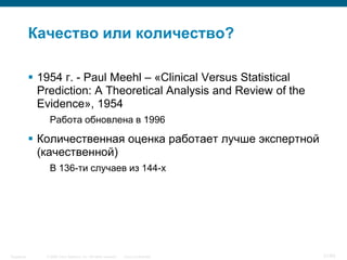© 2006 Cisco Systems, Inc. All rights reserved. Cisco ConfidentialSingapore 21/65
Качество или количество?
 1954 г. - Paul Meehl – «Clinical Versus Statistical
Prediction: A Theoretical Analysis and Review of the
Evidence», 1954
Работа обновлена в 1996
 Количественная оценка работает лучше экспертной
(качественной)
В 136-ти случаев из 144-х
 