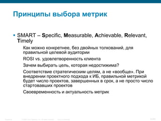 © 2006 Cisco Systems, Inc. All rights reserved. Cisco ConfidentialSingapore 32/65
Принципы выбора метрик
 SMART – Specific, Measurable, Achievable, Relevant,
Timely
Как можно конкретнее, без двойных толкований, для
правильной целевой аудитории
ROSI vs. удовлетворенность клиента
Зачем выбирать цель, которая недостижима?
Соответствие стратегическим целям, а не «вообще». При
внедрении проектного подхода к ИБ, правильной метрикой
будет число проектов, завершенных в срок, а не просто число
стартовавших проектов
Своевременность и актуальность метрик
 