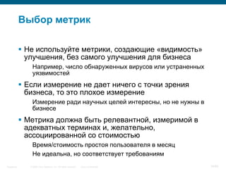 © 2006 Cisco Systems, Inc. All rights reserved. Cisco ConfidentialSingapore 34/65
Выбор метрик
 Не используйте метрики, создающие «видимость»
улучшения, без самого улучшения для бизнеса
Например, число обнаруженных вирусов или устраненных
уязвимостей
 Если измерение не дает ничего с точки зрения
бизнеса, то это плохое измерение
Измерение ради научных целей интересны, но не нужны в
бизнесе
 Метрика должна быть релевантной, измеримой в
адекватных терминах и, желательно,
ассоциированной со стоимостью
Время/стоимость простоя пользователя в месяц
Не идеальна, но соответствует требованиям
 