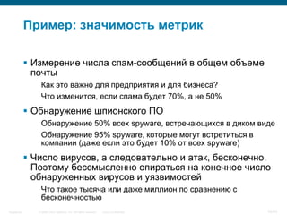© 2006 Cisco Systems, Inc. All rights reserved. Cisco ConfidentialSingapore 36/65
Пример: значимость метрик
 Измерение числа спам-сообщений в общем объеме
почты
Как это важно для предприятия и для бизнеса?
Что изменится, если спама будет 70%, а не 50%
 Обнаружение шпионского ПО
Обнаружение 50% всех spyware, встречающихся в диком виде
Обнаружение 95% spyware, которые могут встретиться в
компании (даже если это будет 10% от всех spyware)
 Число вирусов, а следовательно и атак, бесконечно.
Поэтому бессмысленно опираться на конечное число
обнаруженных вирусов и уязвимостей
Что такое тысяча или даже миллион по сравнению с
бесконечностью
 