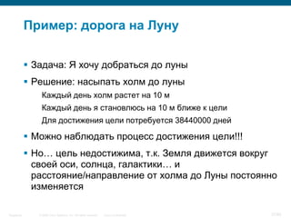 © 2006 Cisco Systems, Inc. All rights reserved. Cisco ConfidentialSingapore 37/65
Пример: дорога на Луну
 Задача: Я хочу добраться до луны
 Решение: насыпать холм до луны
Каждый день холм растет на 10 м
Каждый день я становлюсь на 10 м ближе к цели
Для достижения цели потребуется 38440000 дней
 Можно наблюдать процесс достижения цели!!!
 Но… цель недостижима, т.к. Земля движется вокруг
своей оси, солнца, галактики… и
расстояние/направление от холма до Луны постоянно
изменяется
 