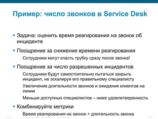 © 2006 Cisco Systems, Inc. All rights reserved. Cisco ConfidentialSingapore 38/65
Пример: число звонков в Service Desk
 Задача: оценить время реагирования на звонок об
инциденте
 Поощрение за снижение времени реагирования
Сотрудники могут класть трубку сразу после звонка!
 Поощрение за число разрешенных инцидентов
Сотрудники будут самостоятельно пытаться закрыть
инцидент, не эскалируя его правильному специалисту
Увеличение длительности звонков и ожидания клиентов на
линии
Меньше доступных специалистов – ниже удовлетворенность
 Комбинируйте метрики
Время реагирования на звонок + длительность звонка
 
