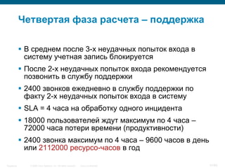 © 2006 Cisco Systems, Inc. All rights reserved. Cisco ConfidentialSingapore 51/65
Четвертая фаза расчета – поддержка
 В среднем после 3-х неудачных попыток входа в
систему учетная запись блокируется
 После 2-х неудачных попыток входа рекомендуется
позвонить в службу поддержки
 2400 звонков ежедневно в службу поддержки по
факту 2-х неудачных попыток входа в систему
 SLA = 4 часа на обработку одного инцидента
 18000 пользователей ждут максимум по 4 часа –
72000 часа потери времени (продуктивности)
 2400 звонка максимум по 4 часа – 9600 часов в день
или 2112000 ресурсо-часов в год
 