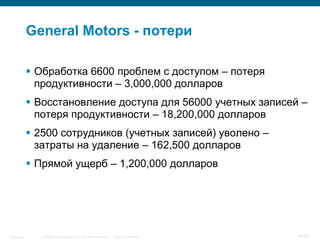 © 2006 Cisco Systems, Inc. All rights reserved. Cisco ConfidentialSingapore 54/65
General Motors - потери
 Обработка 6600 проблем с доступом – потеря
продуктивности – 3,000,000 долларов
 Восстановление доступа для 56000 учетных записей –
потеря продуктивности – 18,200,000 долларов
 2500 сотрудников (учетных записей) уволено –
затраты на удаление – 162,500 долларов
 Прямой ущерб – 1,200,000 долларов
 