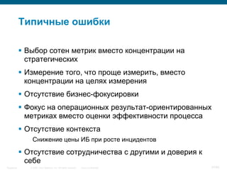 © 2006 Cisco Systems, Inc. All rights reserved. Cisco ConfidentialSingapore 57/65
Типичные ошибки
 Выбор сотен метрик вместо концентрации на
стратегических
 Измерение того, что проще измерить, вместо
концентрации на целях измерения
 Отсутствие бизнес-фокусировки
 Фокус на операционных результат-ориентированных
метриках вместо оценки эффективности процесса
 Отсутствие контекста
Снижение цены ИБ при росте инцидентов
 Отсутствие сотрудничества с другими и доверия к
себе
 