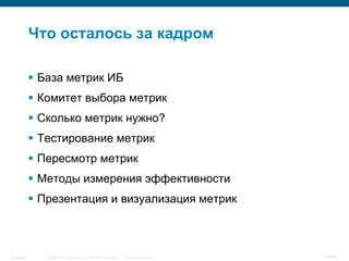 © 2006 Cisco Systems, Inc. All rights reserved. Cisco ConfidentialSingapore 62/65
Что осталось за кадром
 База метрик ИБ
 Комитет выбора метрик
 Сколько метрик нужно?
 Тестирование метрик
 Пересмотр метрик
 Методы измерения эффективности
 Презентация и визуализация метрик
 
