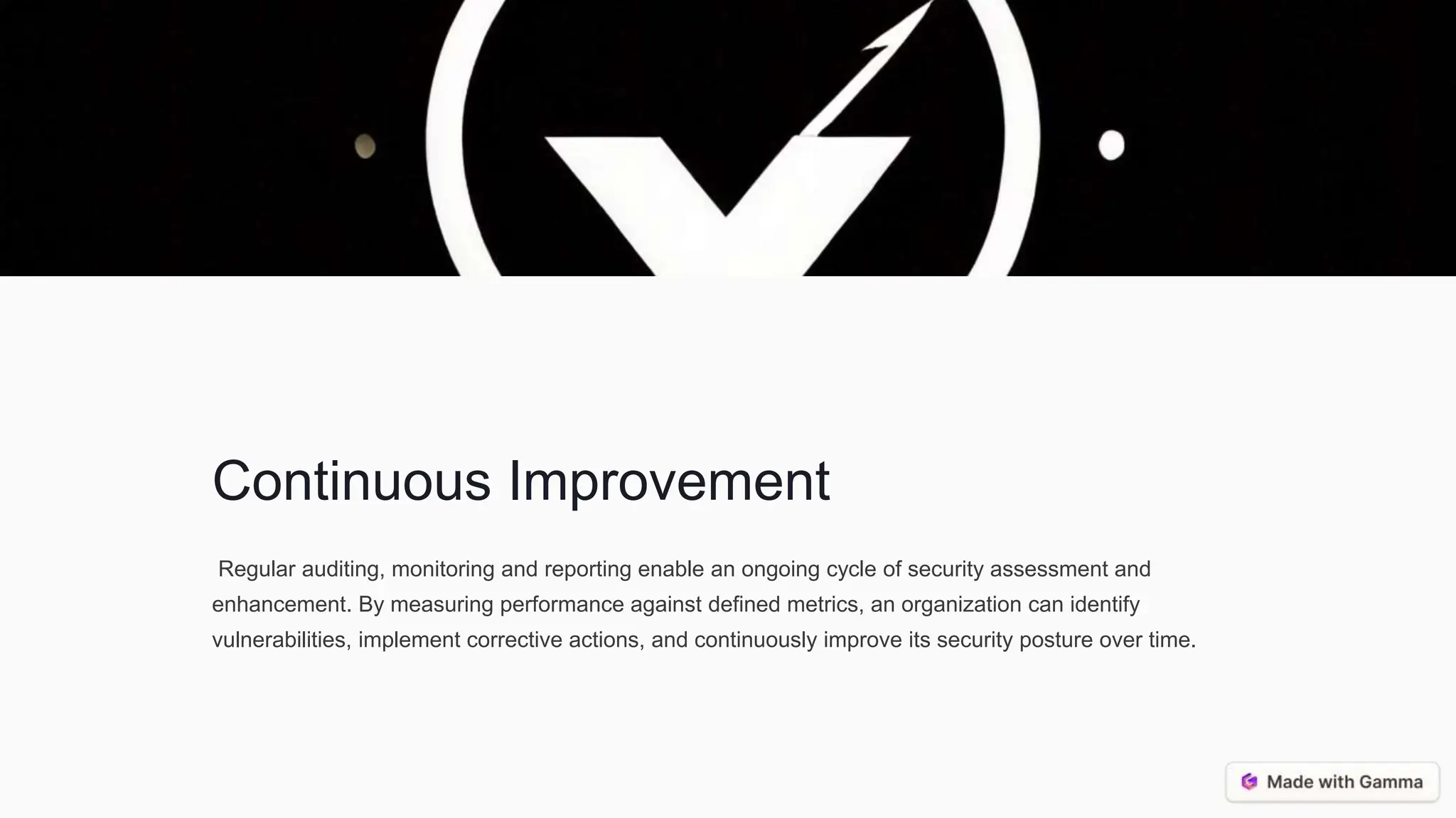 Continuous Improvement
Regular auditing, monitoring and reporting enable an ongoing cycle of security assessment and
enhancement. By measuring performance against defined metrics, an organization can identify
vulnerabilities, implement corrective actions, and continuously improve its security posture over time.
 
