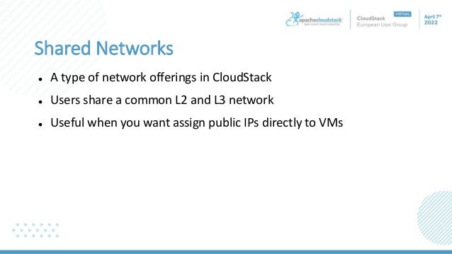Shared Networks
 A type of network offerings in CloudStack
 Users share a common L2 and L3 network
 Useful when you want assign public IPs directly to VMs
 