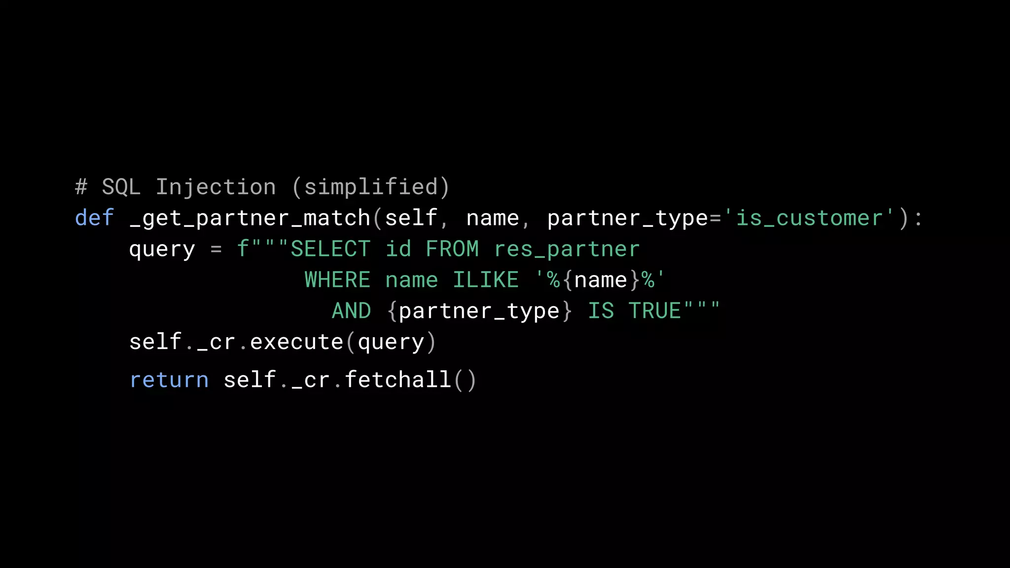 # SQL Injection (simplified)
def _get_partner_match(self, name, partner_type='is_customer'):
query = f"""SELECT id FROM res_partner
WHERE name ILIKE '%{name}%'
AND {partner_type} IS TRUE"""
self._cr.execute(query)
return self._cr.fetchall()
 