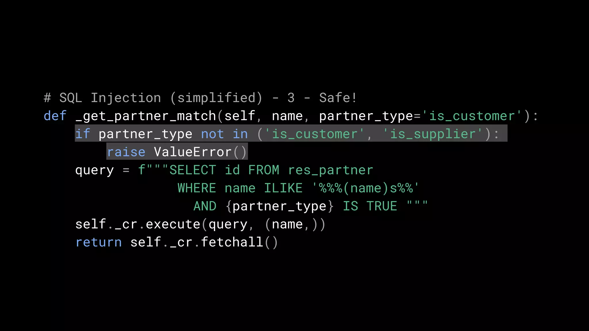 # SQL Injection (simplified) - 3 - Safe!
def _get_partner_match(self, name, partner_type='is_customer'):
if partner_type not in ('is_customer', 'is_supplier'):
raise ValueError()
query = f"""SELECT id FROM res_partner
WHERE name ILIKE '%%%(name)s%%'
AND {partner_type} IS TRUE """
self._cr.execute(query, (name,))
return self._cr.fetchall()
 
