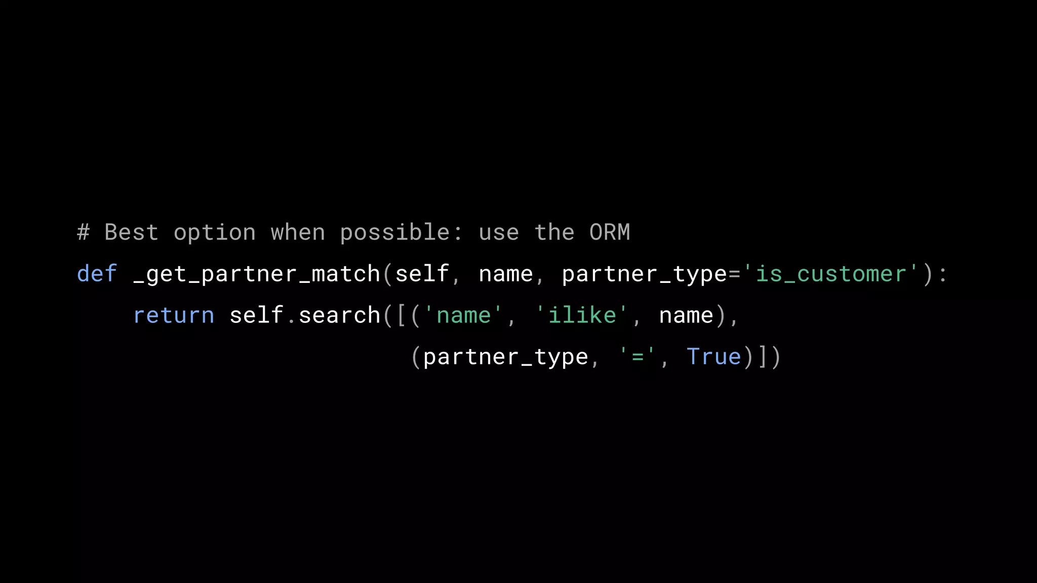 # Best option when possible: use the ORM
def _get_partner_match(self, name, partner_type='is_customer'):
return self.search([('name', 'ilike', name),
(partner_type, '=', True)])
 