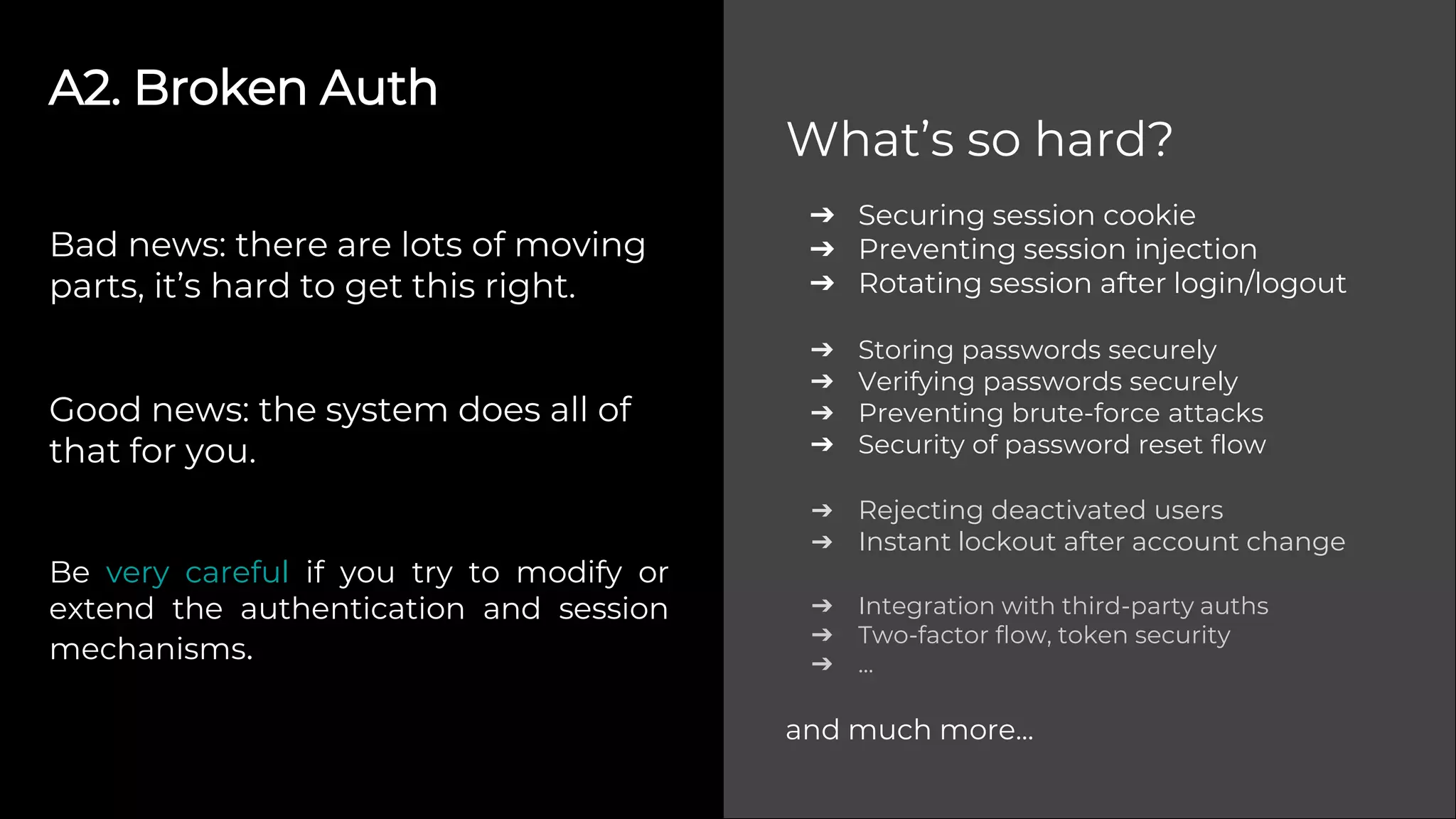 A2. Broken Auth
Bad news: there are lots of moving
parts, it’s hard to get this right.
Good news: the system does all of
that for you.
Be very careful if you try to modify or
extend the authentication and session
mechanisms.
➔ Securing session cookie
➔ Preventing session injection
➔ Rotating session after login/logout
➔ Storing passwords securely
➔ Verifying passwords securely
➔ Preventing brute-force attacks
➔ Security of password reset flow
➔ Rejecting deactivated users
➔ Instant lockout after account change
➔ Integration with third-party auths
➔ Two-factor flow, token security
➔ ...
and much more...
What’s so hard?
 