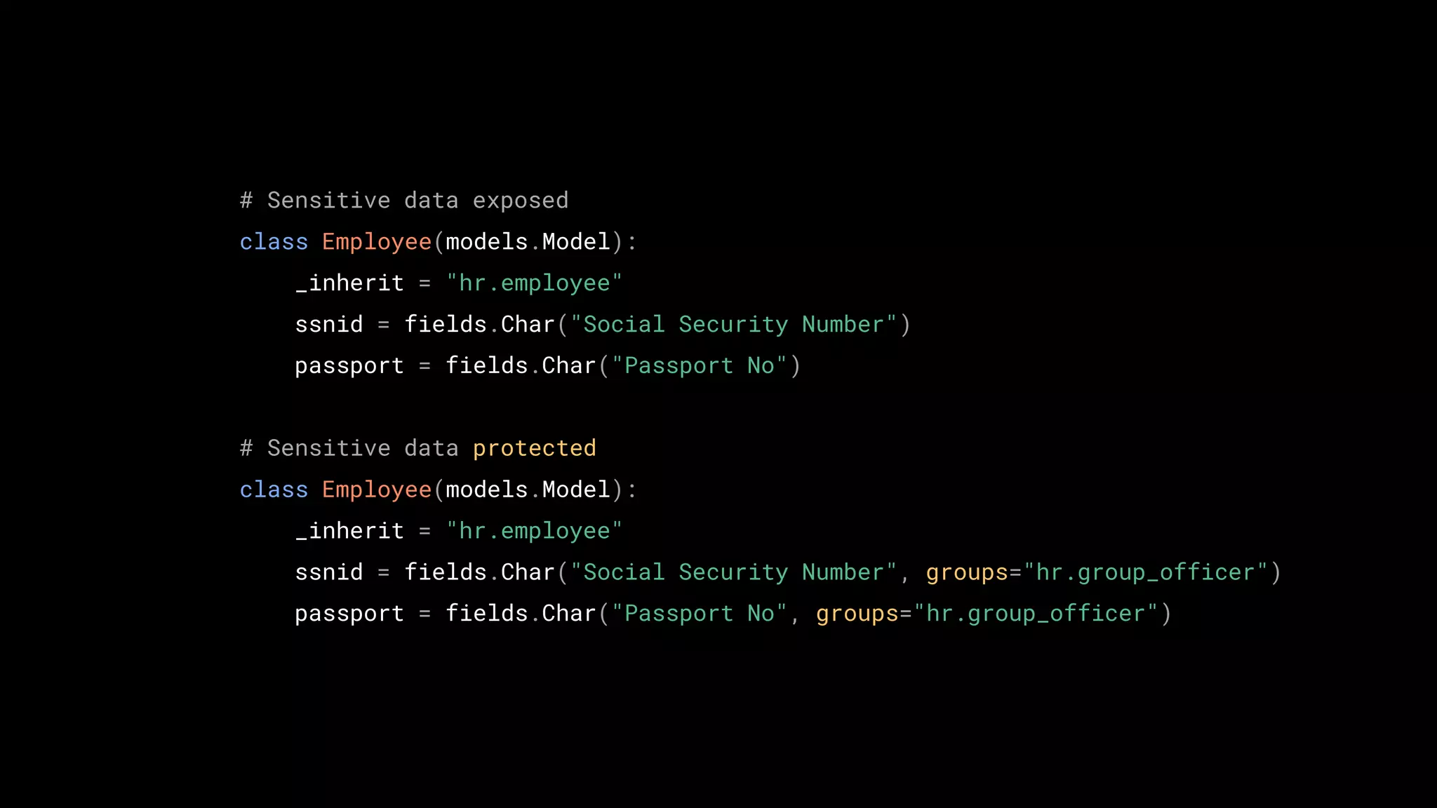 TODO
# Sensitive data exposed
class Employee(models.Model):
_inherit = "hr.employee"
ssnid = fields.Char("Social Security Number")
passport = fields.Char("Passport No")
# Sensitive data protected
class Employee(models.Model):
_inherit = "hr.employee"
ssnid = fields.Char("Social Security Number", groups="hr.group_officer")
passport = fields.Char("Passport No", groups="hr.group_officer")
 