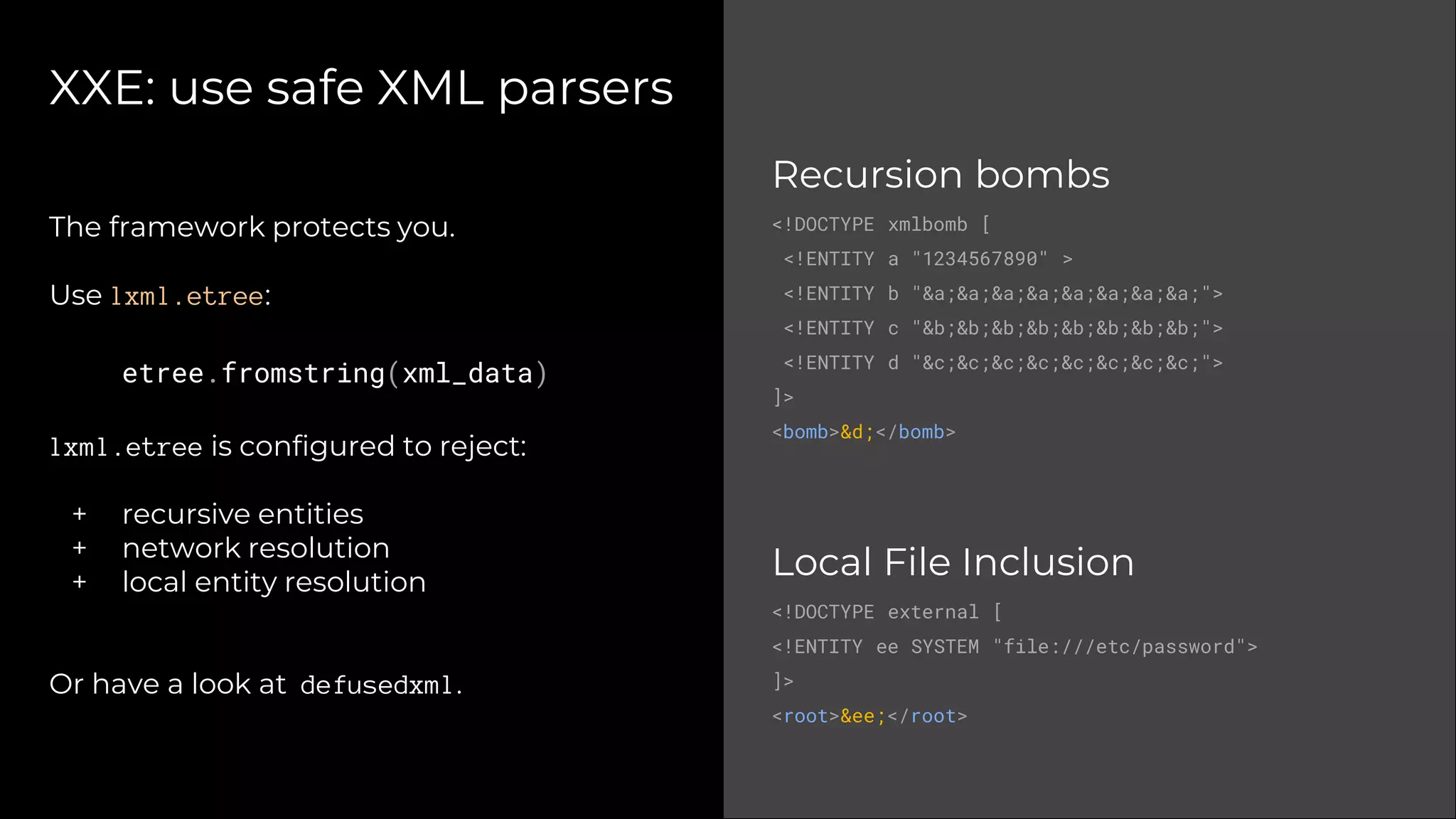XXE: use safe XML parsers
Recursion bombs
<!DOCTYPE xmlbomb [
<!ENTITY a "1234567890" >
<!ENTITY b "&a;&a;&a;&a;&a;&a;&a;&a;">
<!ENTITY c "&b;&b;&b;&b;&b;&b;&b;&b;">
<!ENTITY d "&c;&c;&c;&c;&c;&c;&c;&c;">
]>
<bomb>&d;</bomb>
Local File Inclusion
<!DOCTYPE external [
<!ENTITY ee SYSTEM "file:///etc/password">
]>
<root>&ee;</root>
The framework protects you.
Use lxml.etree:
etree.fromstring(xml_data)
lxml.etree is configured to reject:
+ recursive entities
+ network resolution
+ local entity resolution
Or have a look at defusedxml.
 