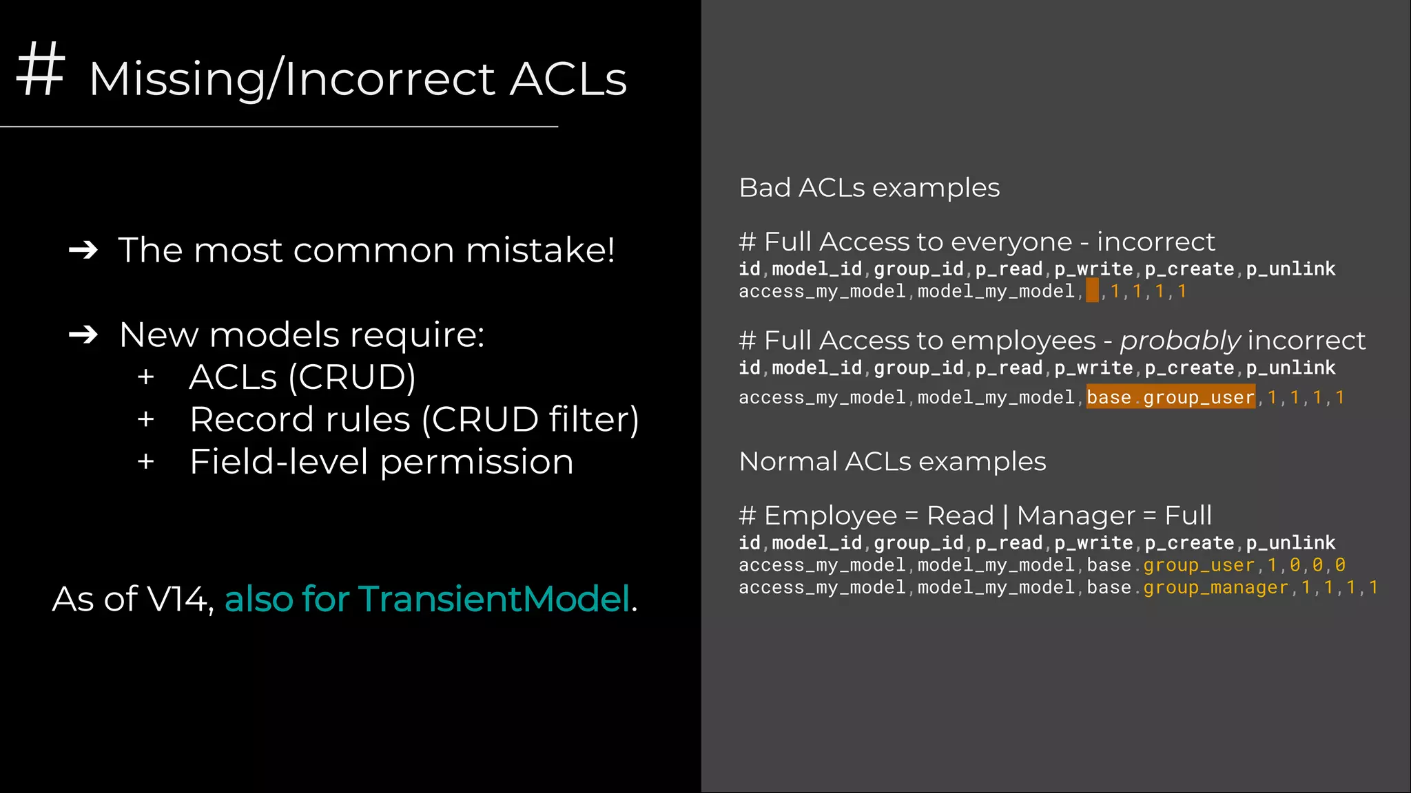 # Missing/Incorrect ACLs
➔ The most common mistake!
➔ New models require:
+ ACLs (CRUD)
+ Record rules (CRUD filter)
+ Field-level permission
Bad ACLs examples
# Full Access to everyone - incorrect
id,model_id,group_id,p_read,p_write,p_create,p_unlink
access_my_model,model_my_model, ,1,1,1,1
# Full Access to employees - probably incorrect
id,model_id,group_id,p_read,p_write,p_create,p_unlink
access_my_model,model_my_model,base.group_user,1,1,1,1
Normal ACLs examples
# Employee = Read | Manager = Full
id,model_id,group_id,p_read,p_write,p_create,p_unlink
access_my_model,model_my_model,base.group_user,1,0,0,0
access_my_model,model_my_model,base.group_manager,1,1,1,1
As of V14, also for TransientModel.
 