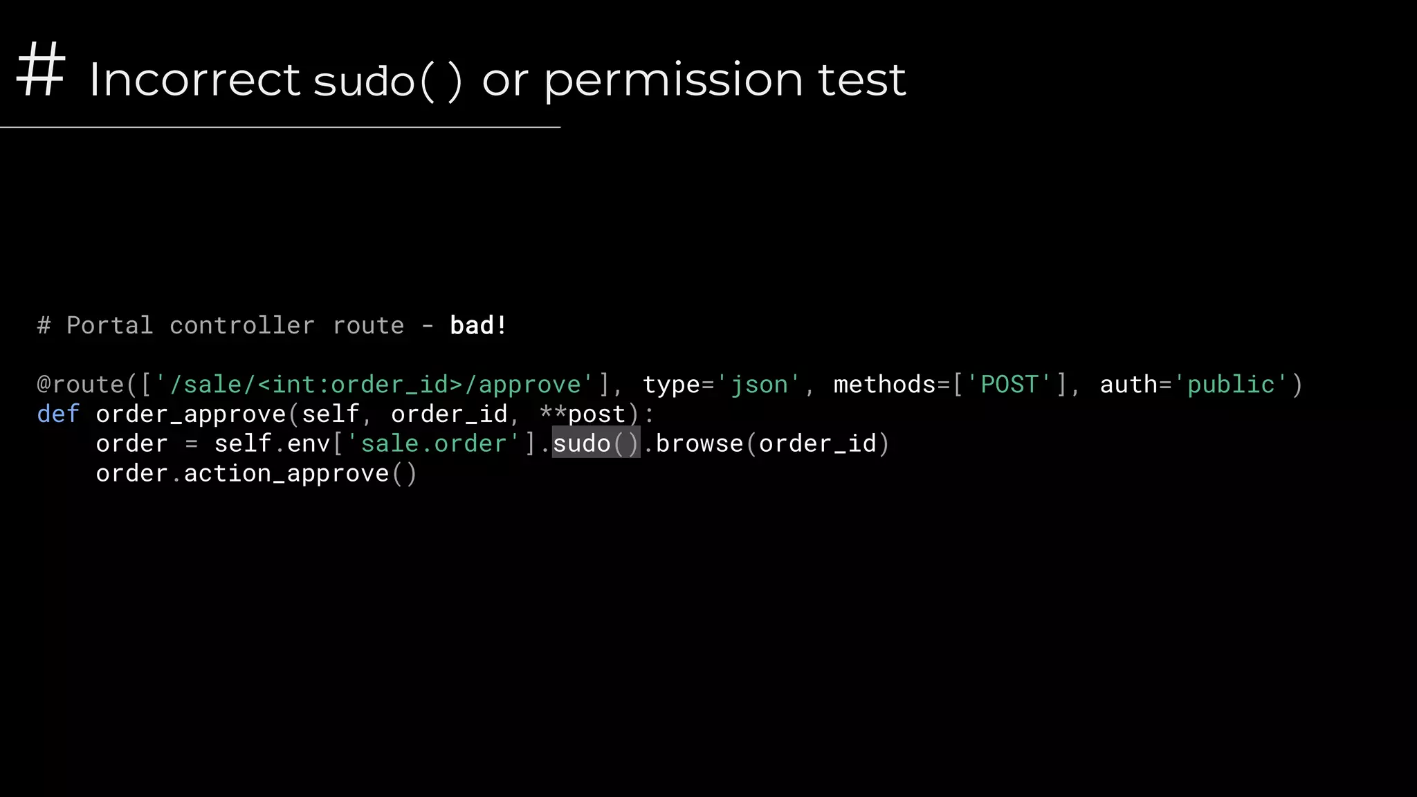# Incorrect sudo() or permission test
# Portal controller route - bad!
@route(['/sale/<int:order_id>/approve'], type='json', methods=['POST'], auth='public')
def order_approve(self, order_id, **post):
order = self.env['sale.order'].sudo().browse(order_id)
order.action_approve()
 
