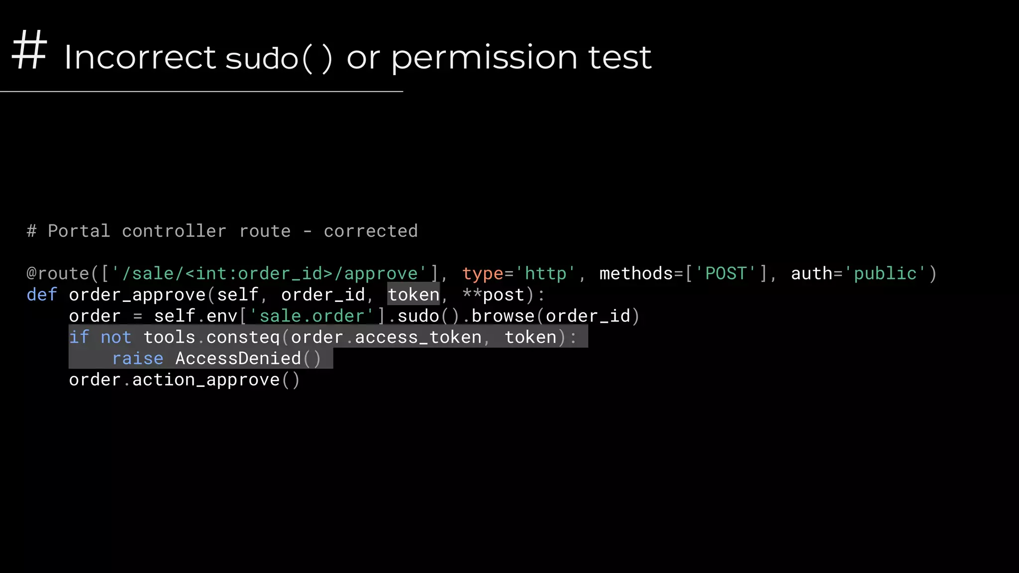 # Incorrect sudo() or permission test
# Portal controller route - corrected
@route(['/sale/<int:order_id>/approve'], type='http', methods=['POST'], auth='public')
def order_approve(self, order_id, token, **post):
order = self.env['sale.order'].sudo().browse(order_id)
if not tools.consteq(order.access_token, token):
raise AccessDenied()
order.action_approve()
 