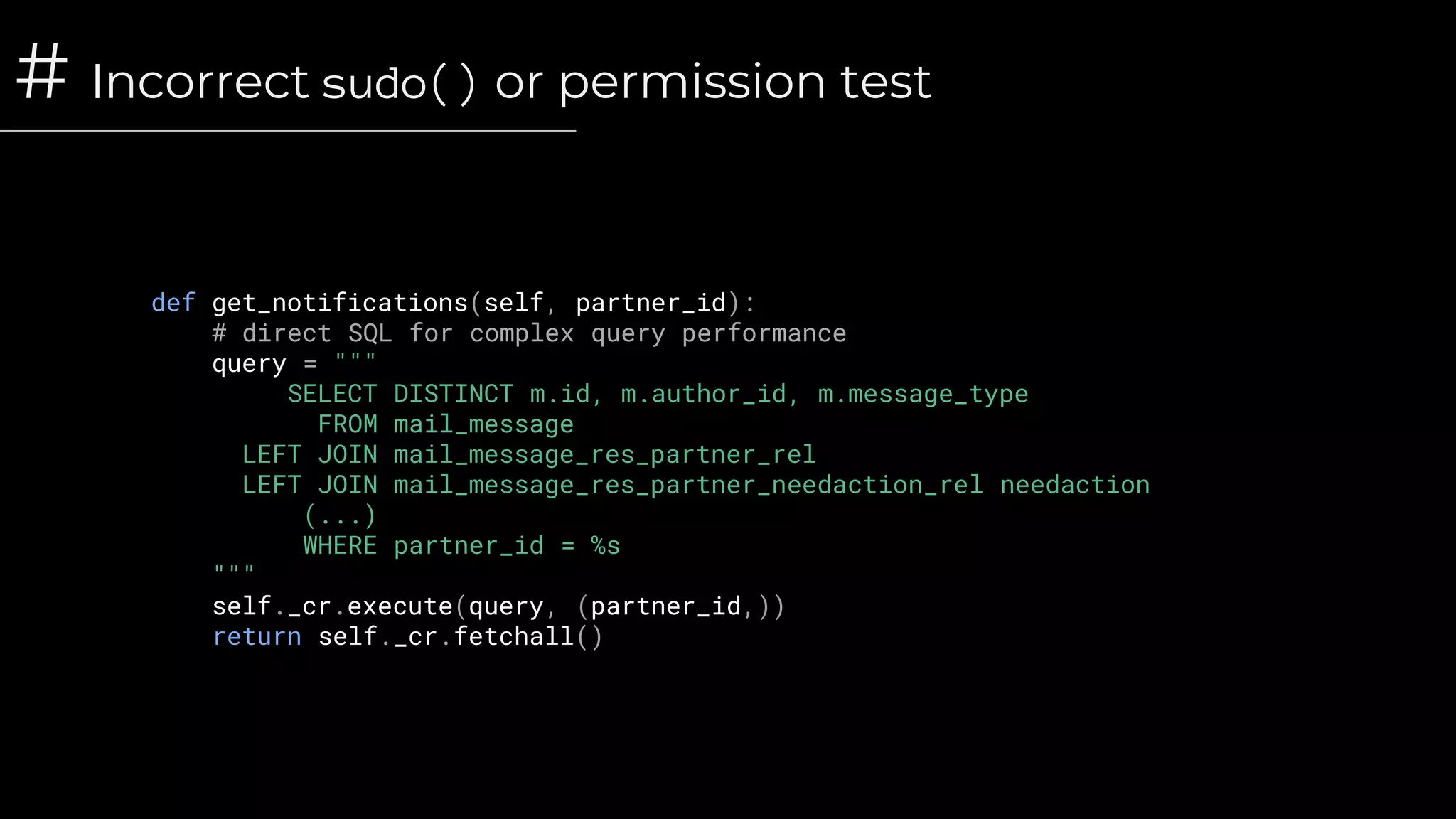 # Incorrect sudo() or permission test
def get_notifications(self, partner_id):
# direct SQL for complex query performance
query = """
SELECT DISTINCT m.id, m.author_id, m.message_type
FROM mail_message
LEFT JOIN mail_message_res_partner_rel
LEFT JOIN mail_message_res_partner_needaction_rel needaction
(...)
WHERE partner_id = %s
"""
self._cr.execute(query, (partner_id,))
return self._cr.fetchall()
 