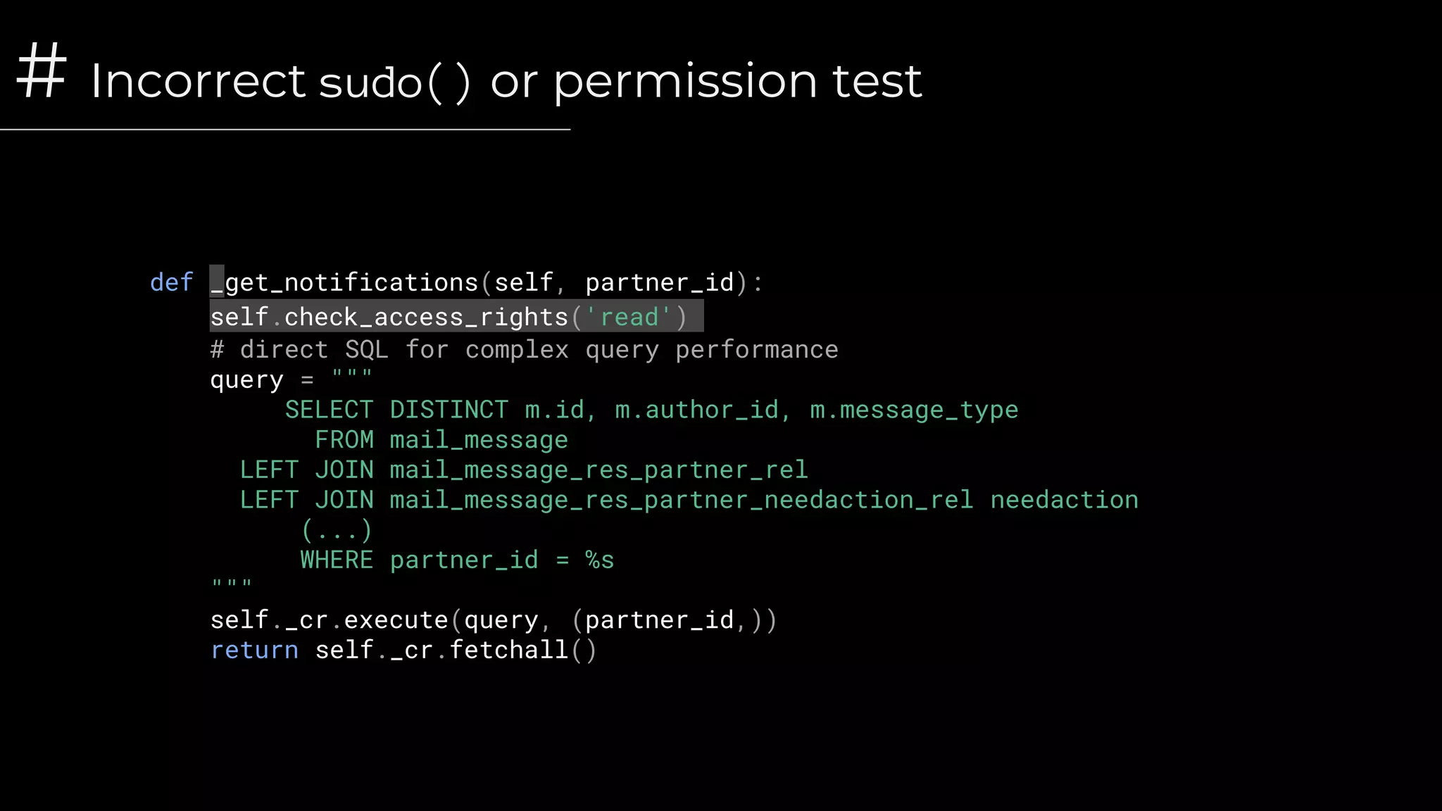 # Incorrect sudo() or permission test
def _get_notifications(self, partner_id):
self.check_access_rights('read')
# direct SQL for complex query performance
query = """
SELECT DISTINCT m.id, m.author_id, m.message_type
FROM mail_message
LEFT JOIN mail_message_res_partner_rel
LEFT JOIN mail_message_res_partner_needaction_rel needaction
(...)
WHERE partner_id = %s
"""
self._cr.execute(query, (partner_id,))
return self._cr.fetchall()
 
